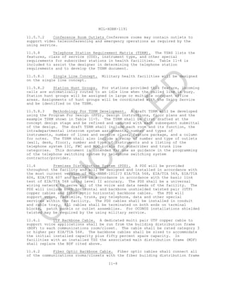 MIL-HDBK-1191
11-8
11.5.7.2 Conference Room Outlets Conference rooms may contain outlets to
support video teleconferencing and emergency operations as required by the
using service.
11.5.8 Telephone Station Requirement Matrix (TSRM). The TSRS lists the
features, class of service (COS), instrument type, and other special
requirements for subscriber stations in health facilities. Table 11-4 is
included to assist the designer in determining the telephone station
requirements and to develop the TSRM document.
11.5.8.1 Single Line Concept. Military health facilities will be designed
on the single line concept.
11.5.8.2 Station Hunt Groups. For stations provided this feature, incoming
calls are automatically routed to an idle line when the called line is busy.
Station hunt groups will be assigned in large or multiple occupant office
areas. Assignments of hunt groups will be coordinated with the Using Service
and be identified on the TSRM.
11.5.8.3 Methodology For TSRM Development. A draft TSRM will be developed
using the Program For Design (PFD), Design Instructions, floor plans and the
example TSRM shown in Table 11-5. The TSRM shall be first drafted at the
concept design stage and be refined and updated with each subsequent submittal
of the design. The draft TSRM shall include each room and its function, the
intradepartmental intercom system assignments, number and types of
instruments, number of lines and service class, feature package, and a column
for notes. The TSRM shall also include a recap of number and type of outlets
(wall, desk, floor), number and type of instruments and a listing of the
telephone system IIC, FWC and MOC totals for subscriber and trunk line
categories. This document is intended for use as guidance in the programming
of the telephone switching system by telephone switching system
contractor/provider.
11.6 Premises Distribution System (PDS). A PDS will be provided
throughout the facility and will be designed and installed in accordance with
the most current version of Mil-HNBK–1012/3 EIA/TIA 568, EIA/TIA 569, EIA/TIA
606, EIA/TIA 607 and tested in accordance in accordance with the basic link
test of EIA/TIA 568 using level II accuracy. The PDS shall be a universal
wiring network to serve all of the voice and data needs of the facility. The
PDS will include both horizontal and backbone unshielded twisted pair (UTP)
copper cables and fiber optic horizontal backbone cables. The PDS will
support voice, facsimile, trunk, pay telephone, data and other special
services within the facility. The PDS cables shall be installed in conduit
and cable tray. All cables shall be terminated on both ends on terminal
blocks, patch panels or outlet assemblies. For OCONUS installations shielded
twisted may be required by the using military service.
11.6.1 UTP Backbone Cable. A dedicated multi pair UTP copper cable to
support voice applications shall be run from the building distribution frame
(BDF) to each communications room/closet. The cable shall be rated category 3
or higher per EIA/TIA 568. The backbone cables shall be sized to accommodate
the initial installed capacity plus fifty percent spare capacity. In
facilities with an installed TSS the associated main distribution frame (MDF)
shall replace the BDF cited above.
11.6.2 Fiber Optic Backbone Cable. Fiber optic cables shall connect all
of the communications rooms/closets with the fiber building distribution frame
C
AN
C
ELLED
 