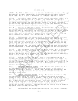 MIL-HDBK-1191
11-9
(FBDF). The FBDF shall be located as directed by the using service. The type
and quantity of fiber cables shall be coordinated with the using service.
Patch panels shall be used to terminate all backbone fiber optic cables.
11.6.3 Horizontal Copper Cable. The horizontal cable shall consist of 4
pair UTP cable rated category 5 or higher. The cable shall be installed
between the communications rooms/closets and the user outlets. The horizontal
UTP cable shall support the voice and data needs of the user. The use of
horizontal UTP rated higher than category 5 shall be permitted when standards
become available for cable performance and testing.
11.6.4 Horizontal Fiber Optic Cable. Horizontal fiber optic cable shall
be installed on an as needed basis to support data requirements of the using
service not easily supported on the horizontal UTP cables. A current example
of this would be to support digital radiology equipment. Horizontal fiber
optic cables will be installed to support known current needs of the using
service and not to support future migrations to fiber.
11.6.5 PDS Outlets. PDS outlets shall be located to support user work
stations throughout the facility. A standard outlet shall consist of 12
centimeter square backbox with a dual 1.6 centimeter plaster ring. The cover
plate shall include a minimum of 6 available positions for jacks. All UTP
jacks shall be 8 pin modular rated at category 5 or higher per EIA/TIA 568.
Standard jacks shall as a minimum contain one jack for voice service and one
marked for data service. The using service shall provide input on the outlet
density and number of jacks required at each work station and each faceplate.
11.6.5.1 Wall Telephone Outlets. Wall telephone outlets will be located so
that the highest operable device of the telephone is 1.2 meters (48 inches)
above finished floor (AFF). Where restricted by casework, outlets will be
adjusted and appropriately noted on the floor plan and elevation. Desk outlet
boxes will be located 0.45 meters (18 inches) AFF.
11.6.5.2 Modular Furniture Outlets. Modular Furniture Outlets may be
accommodated by the use of consolidation points or standard wall outlets as
allowed by EIA/TIA 568. The ITP may be located either above the ceiling, in
the IBS located below the floor or on the wall with connecting conduit to the
modular furniture connection point. The use of “power poles” is permitted if
approved by the using service.
11.7 DEDICATED INTERCOM SYSTEM. Dedicated intercom systems shall be
provided in play therapy mirror rooms and group therapy mirror rooms if
required by the using service. In these areas, speaker-microphones will be
installed in the therapy rooms for two way sound communication with the
adjoining mirror room.
11.8 CENTRAL DICTATION SYSTEM. Designs for medical facilities will
include conduit, cable and outlets for Government furnished, Government
installed (GFGI) central dictation systems. One or more will be provided,
depending on the size of the facility. Access to the central dictation system
will be provided via the telephone system. A 25 pair (minimum) telephone
cable will be provided to the central dictation room. Cable will be
terminated in a flush mounted terminal cabinet with distribution to wall
outlets at recorder locations. Terminal cabinet and outlets will be shown on
equipment elevation and plan drawings.
11.9 ENTERTAINMENT AND EDUCATIONAL TELEVISION (TV) SYSTEM. A complete
C
AN
C
ELLED
 
