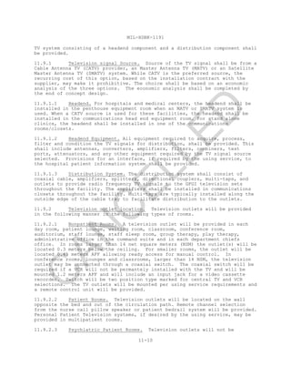MIL-HDBK-1191
11-10
TV system consisting of a headend component and a distribution component shall
be provided.
11.9.1 Television signal Source. Source of the TV signal shall be from a
Cable Antenna TV (CATV) provider, an Master Antenna TV (MATV) or an Satellite
Master Antenna TV (SMATV) system. While CATV is the preferred source, the
recurring cost of this option, based on the installation contract with the
supplier, may make it prohibitive. The choice shall be based on an economic
analysis of the three options. The economic analysis shall be completed by
the end of concept design.
11.9.1.1 Headend. For hospitals and medical centers, the headend shall be
installed in the penthouse equipment room when an MATV or SMATV system is
used. When a CATV source is used for these facilities, the headend shall be
installed in the communications head end equipment room. For stand alone
clinics, the headend shall be installed in one of the communications
rooms/closets.
11.9.1.2 Headend Equipment. All equipment required to acquire, process,
filter and condition the TV signals for distribution, shall be provided. This
shall include antennas, converters, amplifiers, filters, combiners, test
ports, attenuators, and any other equipment required by the TV signal source
selected. Provisions for an interface, if required by the using service, to
the hospital patient information system shall be provided.
11.9.1.3 Distribution System. The distribution system shall consist of
coaxial cable, amplifiers, splitters, directional couplers, multi-taps, and
outlets to provide radio frequency TV signals to the GFGI television sets
throughout the facility. The amplifiers shall be installed in communications
closets throughout the facility. Multi-taps are typically installed along the
outside edge of the cable tray to facilitate distribution to the outlets.
11.9.2 Television outlet location. Television outlets will be provided
in the following manner in the following types of rooms.
11.9.2.1 Nonpatient Rooms. A television outlet will be provided in each
day room, patient lounge, waiting room, classroom, conference room,
auditorium, staff lounge, staff sleep room, group therapy, play therapy,
administrative office in the command suite and in each department chiefs
office. In rooms larger than 14 net square meters (NSM) the outlet(s) will be
located 0.3 meters below the ceiling. For smaller rooms, the outlet will be
located 0.45 meters AFF allowing ready access for manual control. In
conference rooms, lounges and classrooms, larger than 14 NSM, the television
outlet may be connected through a coaxial switch. The coaxial switch will be
required if a VCR will not be permantely installed with the TV and will be
mounted 1.2 meters AFF and will include an input jack for a video cassette
recorder. Switch will be two position type marked for central TV and VCR
selections. The TV outlets will be mounted per using service requirements and
a remote control unit will be provided.
11.9.2.2 Patient Rooms. Television outlets will be located on the wall
opposite the bed and out of the circulation path. Remote channel selection
from the nurse call pillow speaker or patient bedrail system will be provided.
Personal Patient Television systems, if desired by the using service, may be
provided in multipatient rooms.
11.9.2.3 Psychiatric Patient Rooms. Television outlets will not be
C
AN
C
ELLED
 