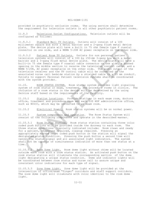 MIL-HDBK-1191
11-11
provided in psychiatric seclusion rooms. The using service shall determine
the requirement for television outlets in all other psychiatric patient rooms.
11.9.3 Television Outlet Configurations. Television outlets will be
configured as follows:
11.9.3.1 Standard Wall TV Outlets. Outlets will consist of a 100
millimeter square box with a metal barrier and a 2-gang flush metal device
plate. The device plate will have a built in 75 ohm female type F coaxial
connector on one side, and a NEMA 5-20R AC power receptacle on the other side.
11.9.3.2 Patient Room TV Outlets. Outlets for non personal patient
television systems will consist of a 100 by 150-mm 3-gang box with a metal
barrier and a 3-gang flush metal device plate. The device plate will have a
built-in 75 ohm female type F coaxial cable connector on one side, a bushed
opening in the middle section to receive the television control cable, and a
NEMA 5-20R, AC power receptacle on the other side. The audio output of the
television receiver and the TV control cable will be connected to the
associated nurse call bedside station by a shielded cable in a 20 mm conduit.
Outlets to support Personal Patient television systems shall be coordinated
with the system provider.
11.10. ROOM STATUS SYSTEM. Room status system provides light signaling
system of room status in exam, treatment, and procedure rooms in clinics. The
inclusion of a room status in the design will be determined by the using
Service staff based on the requirements of the facility.
11.10.1 Station Locations. Provide stations in each exam room, doctors
office, treatment and procedure room and each 100 NSF administrative office,
such as NCOIC, which may be converted to an exam room.
11.10.2 Electrical Power. Room status systems will be on normal power.
11.10.3 System components and operation. The Room Status System will
consist of the following components and operate in the described manner.
11.10.3.1 Room Status Station. Room status station containing three color
coded push buttons will be provided inside the doorway to each room. The
three status conditions typically indicated include: Room clean and ready
for a patient, chaperone required, cleanup required. Pressing an
appropriately marked color coded push button on the station will signal the
designated status condition. Pressing the push button a second time will
cancel the status signal and all associated light indicators. The system
shall not be capable of simultaneous indication of more than one status at a
time.
11.10.3.2 Room Dome Light. Room dome light without chime will be located
outside each room with a room status station. An activated push button on the
room status station will illuminate the corresponding section of the dome
light designating a unique status condition. Dome and indicator lights will
be coordinated between room status and nurse call to assure unique and
consistent color indications for each type of signal.
11.10.3.3 Zone Dome Light. Zone dome light will be provided at the
intersection of office/exam "finger" corridors and staff support corridors.
The zone dome light will illuminate with color identical to the room dome
light.
C
AN
C
ELLED
 