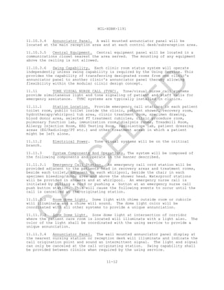 MIL-HDBK-1191
11-12
11.10.3.4 Annunciator Panel. A wall mounted annunciator panel will be
located at the main reception area and at each control desk/subreception area.
11.10.3.5 Central Equipment. Central equipment panel will be located in a
communications closet nearest the area served. The mounting of any equipment
above the ceiling is not allowed.
11.10.3.6 Swing Capability. Each clinic room status system will operate
independently unless swing capability is required by the Using Service. This
provides the capability of transferring designated rooms from one clinic's
annunciator panel to another clinic's annunciator panel thereby allowing
flexibility within the modular clinic design concept.
11.11 TONE VISUAL NURSE CALL (TVNC). Tone/visual nurse call systems
provide simultaneous light and tone signaling of patient and staff calls for
emergency assistance. TVNC systems are typically installed in clinics.
11.11.1 Station Location. Provide emergency call stations in each patient
toilet room, public toilet inside the clinic, patient shower, recovery room,
hydrotherapy/whirlpool tub area, clinic treatment room, specimen drawing,
blood donor area, selected PT treatment cubicles, clinic procedure room,
pulmonary function lab, immunization room, dialysis rooms, Treadmill Room,
Allergy Injection Room, EEG Testing Room, radioisotope lab, patient dressing
areas (EG/Radiology/PT etc.) and other treatment areas in which a patient
might be left alone.
11.11.2 Electrical Power. Tone visual systems will be on the critical
branch.
11.11.3 System Components And Operations. The system will be composed of
the following components and operate in the manner described.
11.11.3.1 Emergency Call Station. An emergency call cord station will be
provided adjacent to the patients head in recovery areas and treatment rooms,
beside each toilet, adjacent to each whirlpool, beside the chair in each
specimen bleeding/donor area and above the shower head. Waterproof stations
will be provided in showers and at whirlpool. An emergency nurse call is
initiated by pulling a cord or pushing a button at an emergency nurse call
push button station. This will cause the following events to occur until the
call is cancelled at the originating station.
11.11.3.2 Room dome Light. Dome light with chime outside room or cubicle
will illuminate and a chime will sound. The dome light color will be
coordinated with all other systems to provide a unique annunciation.
11.11.3.3 Zone Dome Light. Zone dome light at intersection of corridor
where the patient care room is located will illuminate with a light also. The
color of the light shall be coordinated with the using service to provide a
unique annunciation.
11.11.3.4 Annunciator Panel. The wall mounted annunciator panel display at
the nearest nursing station or reception desk will illuminate and indicate the
call origination point and sound an intermittent signal. The light and signal
can only be canceled at the call originating station. Swing capability shall
be provided between clinics when required by the using service.
C
AN
C
ELLED
 