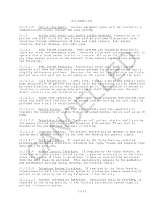 MIL-HDBK-1191
11-13
11.11.3.5 Central Equipment. Central equipment panel will be located in a
communications closet nearest the area served.
11.12 AUDIOVISUAL NURSE CALL (AVNC) SYSTEM NETWORKS. Communication of
patient and staff calls for assistance will be provided from patient care
locations through combinations of tone and light signals, full duplex
intercom, digital display, and radio page.
11.12.1 AVNC System locations. AVNC systems are typically provided in
inpatient wards and emergency rooms. Networks allow each patient care unit to
operate from a local master station or transfer all nurse call functions to
any other master station on the network. Prime network capabilities include
the following:
11.12.1.1 AVNC System Features. Audiovisual nurse call (AVNC) system
networks will have the same basic feature package for standardization and to
simplify maintenance problems. Features that are not required on a particular
patient care unit will not be activated on the system installed in the unit.
11.12.1.2 Call Annunciation. Light, tone, digital display and digital radio
page annunciation of patient and staff calls for assistance will be identified
by classification, priority and origination point. Annunciation is routed to
locations to assure an appropriate and timely staff response over the most
direct route to the call origination point.
11.12.1.3 Hands Free Operation. Hands-free voice intercom from patient care
areas and staff work stations to the master station serving the unit shall be
provided once a call is established.
11.12.1.4 Device Alarms. The AVNC system shall have the capability to
transmit the signaling of alarms from an attached medical device such as an IV
pump.
11.12.1.5 Television Control. The nurse call patient station shall provide
for remote control and sound audio reception from patient TV set that is
mounted on the patient room footwall or ceiling.
11.12.1.6 Lighting Control. The patient station pillow speaker or bed rail
system shall provide control of the over bed reading and general lights.
11.12.1.7 Call Statistics. If required by the Using Service, selected
printout of operating statistics including call type, volume and response time
data shall be provided.
11.12.1.8 Access Control Interface. If required by the Using Service, an
interface with the access control system to provide annunciation on the local
nurse call system if there is an attempt to make an unauthorized entry/exit
from the unit shall be provided. This particularly applies to the pediatric
and psychiatric nursing units, nursery, and surgical suite.
11.12.1.9 Telephone System Interface. If required by the Using Service,
interconnection with the telephone system to provide for remote answering of
patient nurse calls by use of any telephone in the facility.
11.12.1.10 Patient Information Interface. Provisions shall be provided, if
required by the using service, to the facility information system hospital
patient information system.
C
AN
C
ELLED
 