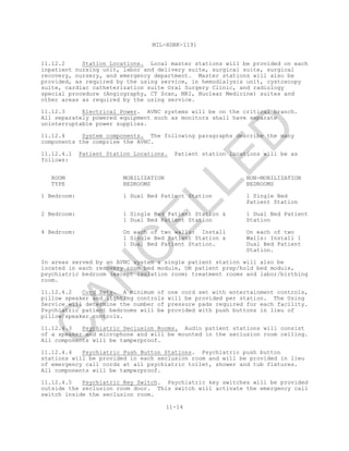 MIL-HDBK-1191
11-14
11.12.2 Station Locations. Local master stations will be provided on each
inpatient nursing unit, labor and delivery suite, surgical suite, surgical
recovery, nursery, and emergency department. Master stations will also be
provided, as required by the using service, in hemodialysis unit, cystoscopy
suite, cardiac catheterization suite Oral Surgery Clinic, and radiology
special procedure (Angiography, CT Scan, MRI, Nuclear Medicine) suites and
other areas as required by the using service.
11.12.3 Electrical Power. AVNC systems will be on the critical branch.
All separately powered equipment such as monitors shall have separate
uninterruptable power supplies.
11.12.4 System components. The following paragraphs describe the many
components the comprise the AVNC.
11.12.4.1 Patient Station Locations. Patient station locations will be as
follows:
ROOM MOBILIZATION NON-MOBILIZATION
TYPE BEDROOMS BEDROOMS
1 Bedroom: 1 Dual Bed Patient Station 1 Single Bed
Patient Station
2 Bedroom: 1 Single Bed Patient Station & 1 Dual Bed Patient
1 Dual Bed Patient Station Station
4 Bedroom: On each of two walls: Install On each of two
1 Single Bed Patient Station & Walls: Install 1
1 Dual Bed Patient Station. Dual Bed Patient
Station.
In areas served by an AVNC system a single patient station will also be
located in each recovery room bed module, OR patient prep/hold bed module,
psychiatric bedroom (except isolation room) treatment rooms and labor/birthing
room.
11.12.4.2 Cord Sets. A minimum of one cord set with entertainment controls,
pillow speaker and lighting controls will be provided per station. The Using
Service will determine the number of pressure pads required for each facility.
Psychiatric patient bedrooms will be provided with push buttons in lieu of
pillow/speaker controls.
11.12.4.3 Psychiatric Seclusion Rooms. Audio patient stations will consist
of a speaker and microphone and will be mounted in the seclusion room ceiling.
All components will be tamperproof.
11.12.4.4 Psychiatric Push Button Stations. Psychiatric push button
stations will be provided in each seclusion room and will be provided in lieu
of emergency call cords at all psychiatric toilet, shower and tub fixtures.
All components will be tamperproof.
11.12.4.5 Psychiatric Key Switch. Psychiatric key switches will be provided
outside the seclusion room door. This switch will activate the emergency call
switch inside the seclusion room.
C
AN
C
ELLED
 