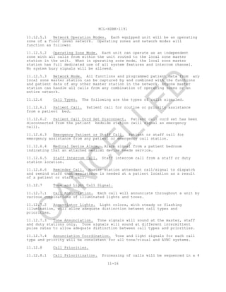MIL-HDBK-1191
11-16
11.12.5.1 Network Operation Modes. Each equipped unit will be an operating
zone of a floor level network. Operating zones and network modes will
function as follows:
11.12.5.2 Operating Zone Mode. Each unit can operate as an independent
zone with all calls from within the unit routed to the local zone master
station in the unit. When in operating zone mode, the local zone master
station has full dedicated use of all system features and intercom channel.
No system busy signals will be allowed.
11.12.5.3 Network Mode. All functions and programmed patient data from any
local zone master station can be captured by and combined with the functions
and patient data of any other master station in the network. Anyone master
station can handle all calls from any combination of operating zones or an
entire network.
11.12.6 Call Types. The following are the types of calls signaled.
11.12.6.1 Patient Call. Patient call for routine or priority assistance
from a patient bed.
11.12.6.2 Patient Call Cord Set Disconnect. Patient call cord set has been
disconnected from the patient bedside station (will signal an emergency
call).
11.12.6.3 Emergency Patient or Staff Call. Patient or staff call for
emergency assistance from any patient or emergency call station.
11.12.6.4 Medical Device Alarm. Alarm signal from a patient bedroom
indicating that an attached medical device needs service.
11.12.6.5 Staff Intercom Call. Staff intercom call from a staff or duty
station location.
11.12.6.6 Reminder Call. Master station attendant call/signal to dispatch
and remind staff that assistance is needed at a patient location as a result
of a patient or staff call.
11.12.7 Tone and Light Call Signal.
11.12.7.1 Call Annunciation. Each call will annunciate throughout a unit by
various combinations of illuminated lights and tones.
11.12.7.2 Annunciator Lights. Light colors, with steady or flashing
illumination, will allow adequate distinction between call types and
priorities.
11.12.7.3 Tone Annunciation. Tone signals will sound at the master, staff
and duty stations only. Tone signals will sound at different intermittent
pulse rates to allow adequate distinction between call types and priorities.
11.12.7.4 Annunciation Coordination. Tone and light signals for each call
type and priority will be consistent for all tone/visual and AVNC systems.
11.12.8 Call Priorities.
11.12.8.1 Call Prioritization. Processing of calls will be sequenced in a 4
C
AN
C
ELLED
 