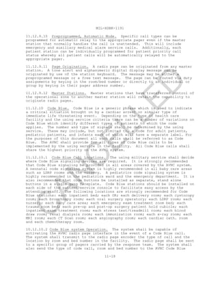 MIL-HDBK-1191
11-18
11.12.9.10 Preprogrammed, Automatic Mode. Specific call types can be
programmed for automatic relay to the appropriate pager even if the master
station that normally handles the call is unattended. This will include
emergency and auxiliary medical alarm service calls. Additionally, each
patient station can be individually programmed for patient priority call
status whereby all patient calls will be automatically relayed to the
appropriate pager.
11.12.9.11 Page Origination. A radio page can be originated from any master
station. A tone alert and alphanumeric digital display message can be
originated by use of the station keyboard. The message may be either a
preprogramed message or a free text message. The page can be routed via duty
assignments by keying in the room/bed number or directly to an individual or
group by keying in their pager address number.
11.12.9.12 Master Stations. Master stations that have transferred control of
the operational zone to another master station will retain the capability to
originate radio pages.
11.12.10 Code Blue. Code Blue is a generic phrase which is used to indicate
a critical situation brought on by a cardiac arrest or similar type of
immediate life threatening event. Depending on the type of health care
facility and the using service criteria there can be a number of variations on
Code Blue which identify different types of patients to which the code
applies. The number and type of signals shall be determined by the using
service. These may include, but not limited to, a code for adult patients,
pediatric patients, and infants each of which will have a separate label. For
the purposes of this document all such calls shall be referred to as Code
Blue. The AVNC shall provide for all types of Code Blue calls to be
implemented by the using service in the facility. All Code Blue calls shall
share the highest priority on the AVNC system.
11.12.10.1 Code Blue Call Locations. The using military service shall decide
where Code Blue signaling devices are required. It is strongly recommended
that Code Blue signaling be provided in all areas covered by the AVNC system.
A neonatal code signaling system is highly recommended in all baby care areas
such as LDRP rooms and the nursery. A pediatrics code signaling system is
highly recommended in the pediatrics ward and the emergency department. It is
also recommended that code buttons be installed as separate, stand alone
buttons in a single gang faceplate. Code Blue stations should be installed on
each side of the patient service console to facilitate easy access by the
attending staff. The following locations are strongly recommended for Code
Blue stations: each inpatient bed; each OR; each delivery room; each cystocopy
room; each bronchospy room; each oral surgery operatory; each LDRP room; each
nursery; each baby care area; each emergency exam treatment room bed; each
trauma room bed; each pre-op and post-op surgery patient hold cubicle; each
inpatient exam treatment room; each stress test/treadmill room; each blood
draw room; renal dialysis room; each immunization room; each x-ray room; each
MRI room; each CT Scan room; each angiography room; each cardiac cath. room
and each chemotherapy room.
10.12.10.2 Code Blue system Operation. The system shall be capable of
activating the AVNC radio page interface in the event of a Code Blue call.
The system shall transmit to the radio page encoder the type of call and the
location by room and bed number in the facility. The radio page shall be sent
to a specific group of pagers carried by the response team. The system shall
also send the type of code call, room and bed number to the AVNC Code Blue
C
AN
C
ELLED
 