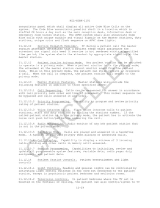 MIL-HDBK-1191
11-19
annunciator panel which shall display all active Code Blue Calls on the
system. The Code Blue annunciator panel(s) shall in a location which is
staffed 24 hours a day such as the main reception desk, information desk or
emergency room nurses station. The AVNC system shall also annunciate Code
Blue calls with unique audible and visual signals on the Master Stations, duty
stations, unique color and flash sequence on AVNC dome lights.
11.12.11 Service Dispatch Reminder. If during a patient call the master
station attendant determines that a patient needs staff assistance the
attendant can signal this need If service is not rendered within a specified
time period, the system alerts the attendant by appropriate signaling at the
master station.
11.12.12 Patient Station Privacy Mode. Any patient station can be switched
to operate in a privacy mode. When a patient station is in the privacy mode,
the attendant at the master station cannot monitor sound from the patient
room. While in this privacy mode, the patient can still receive or originate
a call. When the call is complete, the patient station will return to the
privacy mode.
11.12.13 Master Station Features. Master stations will include the
following features in addition to those specified above:
11.12.13.1 Call Sequencing. Calls can be sequenced for answer in accordance
with call priority rank order and time of placement. This normal sequence can
be bypassed and calls answered in any order.
11.12.13.2 Priority Programming. Capability to program and review priority
rating of patient station.
11.12.13.3 Voice Intercom Calls. Place voice intercom calls to patient
stations, staff and duty stations by dialing the stations number. If the
called patient station is in the privacy mode, the patient has to activate the
nurse call push button/pad before answering the call.
11.12.13.4 Audio Monitoring. Audio monitor of any one patient station that
is not in the privacy mode.
11.12.13.5 Handsfree Mode. Calls are placed and answered in a handsfree
mode. A handset is provided privacy when placing or answering calls.
11.12.13.6 Call Display. Capability to display a minimum of 3 incoming
calls, holding all other calls in memory until answered.
11.12.13.7 Feature Programming. Capabilities to initialize, review and
update all programmable system features, variable data, radio pager duty
assignment, and patient data.
11.12.14 Patient Station Controls. Patient entertainment and light
control:
11.12.14.1 Light Controls. Reading and general lights can be controlled by
activating light control switches on the cord set connected to the patient
station, except in psychiatric patient bedrooms and seclusion rooms.
11.12.14.2 Television controls. In patient bedrooms where the TV set is
mounted on the footwall or ceiling, the patient can also control/listen to TV
C
AN
C
ELLED
 