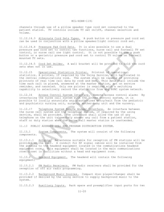 MIL-HDBK-1191
11-20
channels through use of a pillow speaker type cord set connected to the
patient station. TV controls include TV set on/off, channel selection and
volume.
11.12.14.3 Alternate Cord Sets Types. A push button or pressure pad cord set
can be used in conjunction with a pillow speaker/light control cord set.
11.12.14.4 Pressure Pad Cord Sets. It is also possible to use a dual
pressure pad cord set to control two functions, nurse call and footwall TV set
control, or nurse call one light control. It is not possible to use a push
button or a geriatric pressure pad cord set to control TV volume on footwall
mounted TV sets.
11.12.14.5 Cord Set Holder. A wall bracket will be provided to hold the cord
sets when not in use.
11.12.15 Operational Statistics Printer. Printout of operational
statistics. A printer, if required by the Using Service, will be located in
the central communications room. The system shall be capable of providing
printouts of real time call data by room and bed. This data shall include the
time each call is placed, answered at the master station, set on service
reminder, and canceled. Only one printer is required with a switching
capability to selectively record the statistics from any AVNC system network.
11.12.16 Access Control System Interface. Remote access control alarm: By
interfacing the nurse call system with the access control system, it is
possible to locally annunciate any unauthorized entry/exit from the pediatric
and psychiatric nursing unit, surgery, mother-baby unit and the nursery.
11.12.17 Telephone System Remote Answer Interface. An interface between
the nurse call system and the telephone system, if required by the using
service, shall be provided. The interface shall allow the use of any
telephone on the unit to remotely answer any call from a patient station,
staff or duty station when the nurse call master station is unattended.
11.13 PUBLIC ADDRESS (PA) AND PROGRAM DISTRIBUTION SYSTEM.
11.13.1 System Components. The system will consist of the following
components.
11.13.1.1 Antenna. An antenna suitable for reception of FM stations will be
provided on the roof. A conduit for RF signal cables will be installed from
the antenna to the headend equipment located in the communications headend
equipment room. This equipment shall be located in the main communications
room/closet in facilities without a head end equipment room.
11.13.2 Headend Equipment. The headend will contain the following
equipment:
11.13.2.1 FM Radio Receivers. FM Radio receivers shall be provided for the
reception of off air radio programming.
11.13.2.2 Background Music Sources. Compact disc player/changer shall be
provided if desired by the using service to supply background music to the
system.
11.13.2.3 Auxiliary Inputs. Rack space and preamplifier input ports for two
C
AN
C
ELLED
 