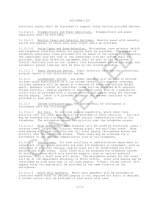 MIL-HDBK-1191
11-21
auxiliary inputs shall be furnished to support Using Service provided devices.
11.13.2.4 Preamplifiers and Power Amplifiers. Preamplifiers and power
amplifiers shall be provided.
11.13.2.5 Monitor Panel and Selector Switches. Monitor panel with selector
switch and speaker to check each zone output shall be provided.
11.13.2.6 Voice Input and Zone Selection. Microphone, zone selector switch
and telephone interface module for paging shall be provided. The number of
telephone subscriber lines provided will be based on the system configuration.
One subscriber line per zone or one subscriber line per system shall be
provided. Zone dial selection equipment shall be part of the PA system.
Control functions such as call answer, tone announcement before the page, and
automatic, preset time-out will be done by the interface module.
11.13.2.7 Input Selection Switch. Input selection switches for connecting
program inputs to the distribution system.
11.13.3 Loudspeaker System. Low power speakers will be used to provide
uniform sound distribution at a low volume levels. For maximum coverage,
corridor speakers will be spaced at a maximum of twice the ceiling height
apart. Speakers located in individual rooms will be provided with separate
volume controls. Paging speakers in designated areas such as a pediatrics
clinic will be provided with a volume control and bypass relay for override
during paging. Table 11-6 provides guidance for speaker functions to be
provided in each area.
11.13.4 System Configuration. The system shall be configured in
accordance with the following.
11.13.4.1 All Call. An all zone paging capability, which shall have
priority over all other paging will be provided in every facility. All-call
may be accessed via a microphone in the central communication room or via
telephone. The microphone access has priority over the telephone access.
11.13.4.2 Wide Area Zone. Each hospital will be zoned by functional areas -
nursing tower, outpatient clinics, energy plant, and ancillary areas. Wide
area paging will have priority over all local paging. Microphone access has
priority over the telephone access. These zones may be accessed via a
microphone in the central communication room or via telephone.
11.13.4.3 Local Zones. For each ancillary or administrative department or
outpatient clinic where patients are seen for diagnosis or treatment, such as
radiology or physical therapy, paging zones will be established for both
patient and staff areas. Local zones will be accessed the telephone system.
In ancillary areas which only provide support, such as central material
services, only a staff zone will exist. The microphone access for the areas
will be at the department secretary or NCOIC office. Local zone paging may be
overridden by wide area zone or all zone paging. A music volume control with
bypass relay for paging will be provided at the same location as the
microphone.
11.13.4.4 Music Only Speakers. Music only speakers will be provided at
locations where staff or patient paging is not required but music is desired.
A volume control will be provided in each music only area.
C
AN
C
ELLED
 