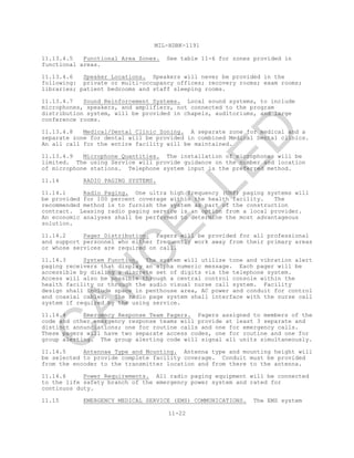 MIL-HDBK-1191
11-22
11.13.4.5 Functional Area Zones. See table 11-6 for zones provided in
functional areas.
11.13.4.6 Speaker Locations. Speakers will never be provided in the
following: private or multi-occupancy offices; recovery rooms; exam rooms;
libraries; patient bedrooms and staff sleeping rooms.
11.13.4.7 Sound Reinforcement Systems. Local sound systems, to include
microphones, speakers, and amplifiers, not connected to the program
distribution system, will be provided in chapels, auditoriums, and large
conference rooms.
11.13.4.8 Medical/Dental Clinic Zoning. A separate zone for medical and a
separate zone for dental will be provided in combined Medical Dental clinics.
An all call for the entire facility will be maintained.
11.13.4.9 Microphone Quantities. The installation of microphones will be
limited. The using Service will provide guidance on the number and location
of microphone stations. Telephone system input is the preferred method.
11.14 RADIO PAGING SYSTEMS.
11.14.1 Radio Paging. One ultra high frequency (UHF) paging systems will
be provided for 100 percent coverage within the health facility. The
recommended method is to furnish the system as part of the construction
contract. Leasing radio paging service is an option from a local provider.
An economic analyses shall be performed to determine the most advantageous
solution.
11.14.2 Pager Distribution. Pagers will be provided for all professional
and support personnel who either frequently work away from their primary areas
or whose services are required on call.
11.14.3 System Function. The system will utilize tone and vibration alert
paging receivers that display an alpha numeric message. Each pager will be
accessible by dialing a discrete set of digits via the telephone system.
Access will also be possible through a central control console within the
health facility or through the audio visual nurse call system. Facility
design shall include space in penthouse area, AC power and conduit for control
and coaxial cables. The radio page system shall interface with the nurse call
system if required by the using service.
11.14.4 Emergency Response Team Pagers. Pagers assigned to members of the
code and other emergency response teams will provide at least 3 separate and
distinct annunciations; one for routine calls and one for emergency calls.
These pagers will have two separate access codes, one for routine and one for
group alerting. The group alerting code will signal all units simultaneously.
11.14.5 Antennae Type and Mounting. Antenna type and mounting height will
be selected to provide complete facility coverage. Conduit must be provided
from the encoder to the transmitter location and from there to the antenna.
11.14.6 Power Requirements. All radio paging equipment will be connected
to the life safety branch of the emergency power system and rated for
continuos duty.
11.15 EMERGENCY MEDICAL SERVICE (EMS) COMMUNICATIONS. The EMS system
C
AN
C
ELLED
 