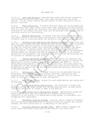 MIL-HDBK-1191
11-24
11.16.1.6 Labor And Delivery. Each delivery room, with outlet located in
ceiling service console; Each labor room; each recovery bed, and nurses
station. At the nurses station provide conduit to both the printer and all
monitor locations.
11.16.2 Fetal Monitoring. A conduit with pull wire will be provided from
each delivery room, labor room, stress test room, exam/prep room and birthing
room to a pull box above the ceiling at the labor and delivery nurses station.
A minimum of one conduit with pull wire will be provided from the pull box to
the nurse station for the monitors.
11.16.3 Neonatal Monitoring. A conduit with pull wire will be provided
from each intensive and continuing care bassinet location, LDR, LDRP and each
isolation room to a pull box above the ceiling at the nursery nurses station.
11.16.4 Anesthesia And Respiratory Gas Analysis System. Conduit with pull
wire will be provided from each operating room ceiling column, from 25 percent
of the patient service consoles in the surgical suite recovery area, to
include the isolation rooms; each cyctoscopy room at the head of the table;
each delivery room ceiling column, and one delivery recovery bed patient
service console. Conduits with pull wires will be provided to the anesthesia
workroom where the analyzer and central processing unit are to be located.
Conduit will be provided to the anesthesia office suite and the blood gas lab
for printer or cathode ray tube units.
11.17 SPECIAL MONITORING EQUIPMENT. Monitor panels for hospitals and
Medical Centers will be provided in a 24 hour staffed location to monitor the
operation of critical hospital systems and equipment per NFPA 70. If an
Energy Monitoring System is furnished for the facility, the alarm points may
be made part of that system and a separate monitor need not be installed. The
exceptions are medical gas and the emergency generator monitors, which must be
a dedicated system.
11.17.1 Refrigerator Unit. A signal circuit will be provided from the
blood bank, food service, autopsy, allergy injection, immunization and
pharmaceutical (pharmacy and logistics) units to indicate loss of electric
power or excessive temperature or each refrigerator.
11.17.2 Medical Gas Alarms. Alarms for each piped medical gas system will
be provided. (See section 9).
11.17.3 Power System Monitor/Annunciator. Key functions of normal and
emergency electrical power system will be monitored and will include status
indicators and alarms as listed in NFPA 70 and NFPA 99.
11.17.4 Stand Alone Clinic Refrigerator Alarms. Refrigerator alarms for
stand alone clinics shall be connected to a remote staffed location.
Connection of the alarms to an Energy Monitoring system, if available, will
accomplish this requirement.
11.18 ELECTRONIC SECURITY SYSTEMS. Security within a Medical Treatment
Facility may be accomplished with an intrusion detection system, door access
systems, and CCTV surveillance or a combination of the above.
11.18.1 Intrusion Detection Systems (IDS). Empty conduit raceways and
outlet boxes with blank covers will be provided for the future GFGI
C
AN
C
ELLED
 