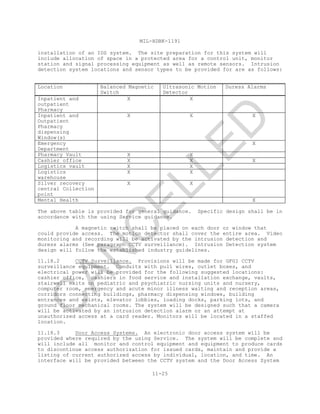 MIL-HDBK-1191
11-25
installation of an IDS system. The site preparation for this system will
include allocation of space in a protected area for a control unit, monitor
station and signal processing equipment as well as remote sensors. Intrusion
detection system locations and sensor types to be provided for are as follows:
Location Balanced Magnetic
Switch
Ultrasonic Motion
Detector
Duress Alarms
Inpatient and
outpatient
Pharmacy
X X
Inpatient and
Outpatient
Pharmacy
dispensing
Window(s)
X X X
Emergency
Department
X
Pharmacy Vault X X
Cashier office X X X
Logistics vault X X
Logistics
warehouse
X X
Silver recovery
central Collection
point
X X
Mental Health X
The above table is provided for general guidance. Specific design shall be in
accordance with the using Service guidance.
A magnetic switch shall be placed on each door or window that
could provide access. The motion detector shall cover the entire area. Video
monitoring and recording will be activated by the intrusion detection and
duress alarms (See paragraph CCTV surveillance). Intrusion Detection system
design will follow the established industry guidelines.
11.18.2 CCTV Surveillance. Provisions will be made for GFGI CCTV
surveillance equipment. Conduits with pull wires, outlet boxes, and
electrical power will be provided for the following suggested locations:
cashier office, cashiers in food service and installation exchange, vaults,
stairwell exits on pediatric and psychiatric nursing units and nursery,
computer room, emergency and acute minor illness waiting and reception areas,
corridors connecting buildings, pharmacy dispensing windows, building
entrances and exists, elevator lobbies, loading docks, parking lots, and
ground floor mechanical rooms. The system will be designed such that a camera
will be activated by an intrusion detection alarm or an attempt at
unauthorized access at a card reader. Monitors will be located in a staffed
location.
11.18.3 Door Access Systems. An electronic door access system will be
provided where required by the using Service. The system will be complete and
will include all monitor and control equipment and equipment to produce cards
to discontinue access authorization for issued cards, maintain and provide a
listing of current authorized access by individual, location, and time. An
interface will be provided between the CCTV system and the Door Access System
C
AN
C
ELLED
 