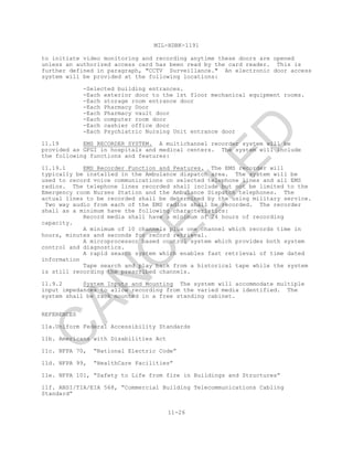 MIL-HDBK-1191
11-26
to initiate video monitoring and recording anytime these doors are opened
unless an authorized access card has been read by the card reader. This is
further defined in paragraph, "CCTV Surveillance." An electronic door access
system will be provided at the following locations:
-Selected building entrances.
-Each exterior door to the 1st floor mechanical equipment rooms.
-Each storage room entrance door
-Each Pharmacy Door
-Each Pharmacy vault door
-Each computer room door
-Each cashier office door
-Each Psychiatric Nursing Unit entrance door
11.19 EMS RECORDER SYSTEM. A multichannel recorder system will be
provided as GFGI in hospitals and medical centers. The system will include
the following functions and features:
11.19.1 EMS Recorder Function and Features. The EMS recorder will
typically be installed in the Ambulance dispatch area. The system will be
used to record voice communications on selected telephone lines and all EMS
radios. The telephone lines recorded shall include but not be limited to the
Emergency room Nurses Station and the Ambulance Dispatch telephones. The
actual lines to be recorded shall be determined by the using military service.
Two way audio from each of the EMS radios shall be recorded. The recorder
shall as a minimum have the following characteristics:
Record media shall have a minimum of 24 hours of recording
capacity.
A minimum of 10 channels plus one channel which records time in
hours, minutes and seconds for record retrieval.
A microprocessor based control system which provides both system
control and diagnostics.
A rapid search system which enables fast retrieval of time dated
information
Tape search and play back from a historical tape while the system
is still recording the prescribed channels.
11.9.2 System Inputs and Mounting The system will accommodate multiple
input impedances to allow recording from the varied media identified. The
system shall be rack mounted in a free standing cabinet.
REFERENCES
11a.Uniform Federal Accessibility Standards
11b. Americans with Disabilities Act
11c. NFPA 70, “National Electric Code”
11d. NFPA 99, “HealthCare Facilities”
11e. NFPA 101, “Safety to Life from fire in Buildings and Structures”
11f. ANSI/TIA/EIA 568, “Commercial Building Telecommunications Cabling
Standard”
C
AN
C
ELLED
 