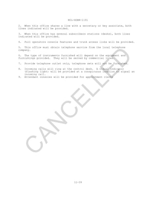 MIL-HDBK-1191
11-39
2. When this office shares a line with a secretary or key associate, both
lines indicated will be provided.
3. When this office has several subscribers stations (desks), both lines
indicated will be provided.
4. Full operators console features and trunk access links will be provided.
5. This office must obtain telephone service from the local telephone
company.
6. The type of instruments furnished will depend on the equipment and
furnishings provided. They will be served by commercial lines.
7. Provide telephone outlet only, telephone sets will not be furnished.
8. Incoming calls will ring at the control desk. A visual indicator
(flashing light) will be provided at a conspicuous location to signal an
incoming call.
9. Attendant consoles will be provided for appointment clerks
C
AN
C
ELLED
 