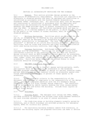 MIL-HDBK-1191
12-1
SECTION 12: ACCESSIBILITY PROVISIONS FOR THE DISABLED
12.1 General. This section provides design guidance on the
application of accessibility requirements. Facilities are required to be
accessible to disabled persons and shall be designed and constructed or
retrofitted in accordance with the Uniform Federal Accessibility
Standards (UFAS) (reference 12a). All facilities shall also be designed
and constructed or retrofitted in accordance with the Americans with
Disabilities Act Accessibility Guidelines (ADAAG) (reference 12b)
whenever the ADAAG provides equal or greater accessibility requirements
than the UFAS. In general, all facilities worldwide which are open to
the public, or to limited segments of the public, or which may be visited
by the public in the conduct of normal business, shall be accessible to
disabled persons.
12.2 Military Exclusions. Facilities which are intended for the
use of, or occupancy by, or staffed by only able-bodied military
personnel need not be designed to be accessible by disabled persons;
however, accessibility is recommended. The term "able-bodied military
personnel" is defined as all active duty military personnel. Temporary
facilities, such as troop aide stations and fleet hospital mobilization
units used during military conflicts, need not be accessible.
12.3 Overseas Facilities. DoD-funded facilities constructed
overseas will be accessible. Facilities for which the United States
contributes a portion of the construction cost but does not control
design criteria (such as NATO-funded facilities) need not be accessible.
Facilities being constructed by or for use by the United States under the
laws, codes, rules, and regulations of another country need not be
accessible. Facilities being leased by the United States in other
countries should be accessible.
12.4 TMA/DMFO Compliance Requirement.
12.4.1 TMA/DMFO policy is that all spaces serving patients, staff,
and visitors shall be designed to be accessible to the disabled.
TMA/DMFO programs adequate net area to design all patient dressing rooms,
patient bedrooms, and patient bedroom toilets as accessible spaces even
though UFAS/ADAAG requires only 10 percent of these spaces to be
accessible.
12.4.2 Compliance with criteria is the responsibility of the
designer; certification of compliance is the responsibility of the design
agent. Include a completed checklist with the S-2 Schematic Design
Submission and the S-4 Final Concept Design submittal. The checklists
must be accompanied by sketch layouts showing the total access-egress
system on the site and within the building. Include final layouts as
part of final design.
12.5 Stairways.
12.5.1 Stairway Width. The designer will review the UFAS, ADAAG,
and NFPA criteria to determine the minimum clear width between handrails
for each stairway adjacent to an area of rescue assistance.
12.5.1.1 For high-rise wings or building elements normally served by
elevators, and in which stairways are provided primarily for emergency
egress, NFPA 101 criteria will govern.
12.5.1.2 For multistory building elements remote from elevators, or
wherever the building layout and proposed functional use make it obvious
C
AN
C
ELLED
 