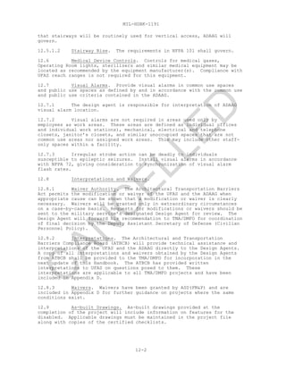 MIL-HDBK-1191
12-2
that stairways will be routinely used for vertical access, ADAAG will
govern.
12.5.1.2 Stairway Rise. The requirements in NFPA 101 shall govern.
12.6 Medical Device Controls. Controls for medical gases,
Operating Room lights, sterilizers and similar medical equipment may be
located as recommended by the equipment manufacturer(s). Compliance with
UFAS reach ranges is not required for this equipment.
12.7 Visual Alarms. Provide visual alarms in common use spaces
and public use spaces as defined by and in accordance with the common use
and public use criteria contained in the ADAAG.
12.7.1 The design agent is responsible for interpretation of ADAAG
visual alarm location.
12.7.2 Visual alarms are not required in areas used only by
employees as work areas. These areas are defined as individual offices
and individual work stations), mechanical, electrical and telephone
closets, janitor’s closets, and similar unoccupied spaces that are not
common use areas nor assigned work areas. This may include other staff-
only spaces within a facility.
12.7.3 Irregular strobe action can be deadly to individuals
susceptible to epileptic seizures. Install visual alarms in accordance
with NFPA 72, giving consideration to synchronization of visual alarm
flash rates.
12.8 Interpretations and Waivers.
12.8.1 Waiver Authority. The Architectural Transportation Barriers
Act permits the modification or waiver of the UFAS and the ADAAG when
appropriate cause can be shown that a modification or waiver is clearly
necessary. Waivers will be granted only in extraordinary circumstances
on a case-by-case basis. Requests for modifications or waivers should be
sent to the military service’s designated Design Agent for review. The
Design Agent will forward his recommendation to TMA/DMFO for coordination
of final decision by the Deputy Assistant Secretary of Defense (Civilian
Personnel Policy).
12.8.2 Interpretations. The Architectural and Transportation
Barriers Compliance Board (ATBCB) will provide technical assistance and
interpretations of the UFAS and the ADAAG directly to the Design Agents.
A copy of all interpretations and waivers obtained by the Design Agents
from ATBCB shall be provided to the TMA/DMFO for incorporation in the
next update of this Handbook. The ATBCB has provided written
interpretations to UFAS on questions posed to them. These
interpretations are applicable to all TMA/DMFO projects and have been
included in Appendix D.
12.8.3 Waivers. Waivers have been granted by ASD(FM&P) and are
included in Appendix D for further guidance on projects where the same
conditions exist.
12.9 As-built Drawings. As-built drawings provided at the
completion of the project will include information on features for the
disabled. Applicable drawings must be maintained in the project file
along with copies of the certified checklists.
C
AN
C
ELLED
 