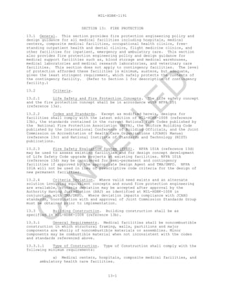 MIL-HDBK-1191
13-1
SECTION 13: FIRE PROTECTION
13.1 General. This section provides fire protection engineering policy and
design guidance for all medical facilities including hospitals, medical
centers, composite medical facilities, occupational health clinics, free-
standing outpatient health and dental clinics, flight medicine clinics, and
other facilities for inpatient, emergency and ambulatory care. This section
also provides fire protection engineering policy and design guidance for
medical support facilities such as, blood storage and medical warehouses,
medical laboratories and medical research laboratories, and veterinary care
facilities. This section does not apply to contingency facilities. The level
of protection afforded these facilities is minimum, austere, but adequate,
given the least stringent requirement, which safely protects the contents of
the contingency facility. (Refer to Section 1 for description of contingency
facility.)
13.2 Criteria.
13.2.1 Life Safety and Fire Protection Concepts. The life safety concept
and the fire protection concept shall be in accordance with NFPA 101
(reference 13a).
13.2.2 Codes and Standards. Except as modified herein, designs for
facilities shall comply with the latest edition of MIL-HDBK-1008 (reference
13b), the standards contained in the current National Fire Codes published by
the National Fire Protection Association (NFPA), the Uniform Building Code
published by the International Conference of Building Officials, and the Joint
Commission on Accreditation of Health Care Organizations (JCAHO) Manual
(reference 13c) and National Institute of Standards and Technology (NIST)
publications.
13.2.3 Fire Safety Evaluation System (FSES). NFPA 101A (reference 13d)
may be used to assess existing facilities and for design concept development
of Life Safety Code upgrade projects at existing facilities. NFPA 101A
(reference 13d) may be considered for semi-permanent and contingency
facilities if approved by the appropriate Design Agent and TMA/DMFO. NFPA
101A will not be used in lieu of prescriptive code criteria for the design of
new permanent facilities.
13.2.4 Criteria Deviation. Where valid need exists and an alternate
solution involving equivalent concepts and sound fire protection engineering
are available, criteria deviation may be accepted after approval by the
Authority Having Jurisdiction (AHJ) as identified at MIL-HDBK-1008 in
conjunction with TMA/DMFO. Where deviation impacts compliance with JCAHO
standards, coordination with and approval of Joint Commission Standards Group
must be obtained prior to implementation.
13.3 Building Construction. Building construction shall be as
specified in MIL-HDBK-1008 (reference 13b).
13.3.1 General Requirements. Medical facilities shall be noncombustible
construction in which structural framing, walls, partitions and major
components are wholly of noncombustible materials or assemblies. Minor
components may be combustible material when not inconsistent with the codes
and standards referenced above.
13.3.1.1 Type of Construction. Type of Construction shall comply with the
following minimum requirements:
a) Medical centers, hospitals, composite medical facilities, and
ambulatory health care facilities.
C
AN
C
ELLED
 