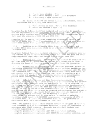 MIL-HDBK-1191
13-2
1) Four or more stories – Type I
2) Two or three stories – Type II-Fire Resistive
3) Single story – Type II-One Hour
b) Outpatient health and dental clinics, laboratories, research
facilities and veterinary care facilities.
1) Three stories or more – Type II-Fire Resistive
2) One or two stories – Type II-N
Exception No. 1: Medical facilities designed and constructed in accordance
with the requirements of the Integrated Building System (IBS), with a walk-on
platform which provides access to the distribution zone (interstitial space),
shall meet the criteria of NFPA 101 and NFPA 220.
Exception No. 2: Medical facilities classified as Occupancy Group B may
consist of Types III, IV, or V construction if the total floor area does not
exceed 8000 square feet. Allowable area increases are not permitted.
13.3.2 Building Height/Allowable Floor Area. Building height and
allowable floor area limitations shall be in accordance with MIL-HDBK-1008
(reference 13b).
Exception: Medical facilities designed and constructed in accordance with the
requirements of the Integrated Building System shall meet the fire and smoke
compartmentation requirements and height limitations of NFPA 101.
13.3.3 Existing Facilities. Existing facilities shall be evaluated by a
qualified fire protection engineer as defined by MIL-HDBK-1008 in order to
determine the level of fire/life safety that is afforded the occupants.
13.3.3.1 Alterations and Renovations. To the extent possible, alteration,
renovation, modernization and rehabilitation work of existing facilities shall
comply with the requirements for NEW construction in accordance with MIL-HDBK-
1008 (reference 13b). Additions shall be separated by 2-hour fire resistive
construction from any existing structure that is not in compliance with
current codes and standards. No additions, alteration or modernization
project shall lessen the fire/life safety of the existing building.
13.3.3.2 Life Safety Upgrade and Fire Protection Assessment. To remain
unchanged, existing facilities shall comply with the requirements for EXISTING
construction requirements of NFPA 101 (reference 13a). It is intended that
facilities, not in compliance with the EXISTING construction requirements of
NFPA 101, be upgraded to meet the NFPA 101 requirements for NEW construction.
However, if cost to upgrade to NEW construction criteria is determined
prohibitive, DoD authorization must be obtained and coordinated for upgrade to
EXISTING construction requirements based upon submission and approval of a
fire and life safety assessment, and an *economic analysis.
In any case, the minimum level of fire safety for upgrade of existing
facilities shall comply with EXISTING construction requirements of NFPA 101
(reference 13a). A Life Safety Assessment (LSA) shall be performed in
coordination with the JCAHO Statement of Conditions.
*NOTE: The economic analysis shall include comparative analysis of at least
three different life safety assessment solutions for NFPA 101 compliance in
accordance with JCAHO Standards. Economic Analysis shall include cost
estimates supporting the following:
• complete prescriptive compliance with NEW construction criteria,
• complete prescriptive compliance with EXISTING construction criteria, and
C
AN
C
ELLED
 