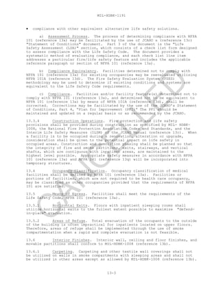 MIL-HDBK-1191
13-3
• compliance with other equivalent alternative life safety solutions.
a) Assessment Process. The process of determining compliance with NFPA
101 (reference 13a) may be facilitated by the use of JCAHO s (reference 13c)
"Statement of Conditions" document. Part 3 of the document is the "Life
Safety Assessment (LSA)" section, which consists of a check list form designed
to assess compliance with the Life Safety Code. The document provides a
systematic method of evaluating compliance, and each check list line item
addresses a particular fire/life safety feature and includes the applicable
reference paragraph or section of NFPA 101 (reference 13a).
b) Compliance Equivalency. Facilities determined not to comply with
NFPA 101 (reference 13a) for existing occupancies may be reevaluated utilizing
NFPA 101A (reference 13d). The Fire Safety Evaluation System (FSES)
methodology may be used to determine if existing conditions and systems are
equivalent to the Life Safety Code requirements.
c) Compliance. Facilities and/or facility feature(s) determined not to
comply with NFPA 101 ((reference 13a), and determined not to be equivalent to
NFPA 101 (reference 13a) by means of NFPA 101A (reference 13d), shall be
corrected. Corrections may be facilitated by the use of the JCAHO’s Statement
of Conditions, Part 4, “Plan for Improvement (PFI)” The PFI should be
maintained and updated on a regular basis or as recommended by the JCAHO.
13.3.4 Construction Operations. Fire protection and life safety
provisions shall be provided during construction as specified by MIL- HDBK-
1008, the National Fire Protection Association Codes and Standards, and the
Interim Life Safety Measures (ILSM) of the JCAHO Manual (reference 13c). When
a facility is to be occupied during a renovation, alteration or upgrade,
consideration shall be given to the potential impact on life safety in
occupied areas. Construction and demolition phasing shall be planned so that
the integrity of fire and smoke partitions, exits, stairways, and vertical
shafts, which are contiguous with inpatient areas, are maintained to the
highest level possible. Appropriate safety measures in accordance with NFPA
101 (reference 13a) and NFPA 241 (reference 13q) will be incorporated into
temporary structures.
13.4 Occupancy Classification. Occupancy classification of medical
facilities shall be defined by NFPA 101 (reference 13a). Facilities or
portions of facilities, which are not required to be health care occupancy,
may be classified as other occupancies provided that the requirements of NFPA
101 are satisfied.
13.5 Means of Egress. Facilities shall meet the requirements of the
Life Safety Code, NFPA 101 (reference 13a).
13.5.1 Horizontal Exits. Floors with inpatient sleeping rooms shall
utilize horizontal exits to the fullest extent possible to maximize "defend-
in-place" evacuation.
13.5.2 Areas of Refuge. Total evacuation of the occupants to the outside
of the building is often impractical for inpatients located on upper floors.
Therefore, areas of refuge shall be implemented through the use of smoke
compartmentation when a rapid and complete evacuation is not feasible.
13.6 Interior Finishes. Interior wall, ceiling and floor finishes, and
movable partitions shall conform to MIL-HDBK-1008 (reference 13b).
13.6.1 Carpeting. Carpeting and other textile wall coverings shall not
be utilized on walls in smoke compartments with sleeping areas and shall not
be utilized in other areas except as allowed by MIL-HDBK-1008 (reference 13b).
C
AN
C
ELLED
 