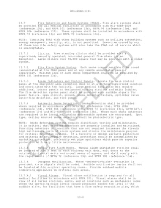 MIL-HDBK-1191
13-4
13.7 Fire Detection and Alarm Systems (FDAS). Fire alarm systems shall
be provided for all medical facilities in accordance with MIL-HDBK-1008
(reference 13b), and NFPA 101 (reference 13a), NFPA 99 (reference 13e), and
NFPA 90A (reference 13f). These systems shall be installed in accordance with
NFPA 72 (reference 13g) and NFPA 70 (reference 13n).
NOTE: Combining FDAS with other building systems such as building automation,
energy management, security, etc, is not permitted. Down-time caused by any
of these non-life safety systems will also take the FDAS out of service which
is unacceptable.
13.7.1 Clinics. Free standing clinics shall be provided with a
supervised, manually operated, non-coded general fire alarm system.
Exception: Large clinics over 50,000 square feet may be provided with a coded
system.
13.7.2 Fire Alarm System Zoning. Each smoke compartment shall be zoned
(annunciated at the FDAS panel and at any remote annunciator panels)
separately. Maximum area of each smoke compartment shall be as required by
NFPA 101 (reference 13a).
13.7.3 Alarm Indicators and Control Panels. Locate the main control
panel at the emergency area reception desk or at a 24-hour supervised location
and coordinated with the facility. Large medical facilities may require
additional locator panels at designated nursing stations and major lobbies.
The fire detection system panel shall be provided with audible signals for
power failure, open circuit, ground, smoke detector failure, sprinkler valve
water-flow detection, and fire pumps.
13.7.4 Automatic Smoke Detection. Smoke detection shall be provided
where required in accordance with NFPA 101 (reference 13a), NFPA 101A
(reference 13d), NFPA 90A (reference 13f), NFPA 72 (reference 13g), ASTM A17.1
(reference 13r) and MIL-HDBK-1008 (reference 13b). Where many smoke detectors
are required to be installed, analog addressable systems are encouraged. Spot
type, ceiling mounted smoke detectors shall be photoelectric type.
NOTE: Smoke detection systems require significant testing and maintenance.
It is critical that required detectors are properly installed and maintained.
Providing detectors in locations that are not required increases the already
high maintenance costs of alarm systems and strains the maintenance program
for critical detection systems. If a facility or design warrants protection
and criteria do not require detection, protection should be accomplished by
sprinkler protection, preferably wet pipe sprinklers which provide superior
protection with very little maintenance.
13.7.5 Manual Fire Alarm Boxes. Manual alarm initiation stations shall
be located within 5 feet of each stairway exit door, exit doors to the
outside, horizontal exits and normal means of egress, and shall comply with
the requirements of NFPA 72 (reference 13g) and NFPA 101 (reference 13a).
13.7.6 Occupant Notification. Where "defend-in-place" evacuation is
provided, alarm signals shall be coded. Audible notification device shall not
be located within surgical operating rooms. Provide subdued audible
indicating appliances in critical care areas.
13.7.6.1 Visual Alarms. Visual alarm notification is required for all
medical facilities in accordance with NFPA 101. Visual alarms shall be in
view of all nurses stations, exits, and at locations such as mechanical rooms
where the operating noise levels (sound pressure) exceed the level of the
audible alarm. For facilities that have a fire safety evacuation plan, which
C
AN
C
ELLED
 