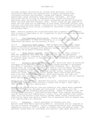 MIL-HDBK-1191
13-5
includes occupant notification by trained staff personnel, visible
notification appliances are required only in public accessible areas
(including corridors and hallways, lounges and lobbies, cafeterias,
auditoriums, large conference rooms and public restrooms). For those
facilities that do not have an evacuation plan, visible notification
appliances shall be provided in all public accessible and patient accessible
areas including exam and treatment rooms. Visual alarms are not required in
areas that are used only by employees as work areas (individual offices, work
stations) and staff-only spaces. Alterations for future accessibility must be
considered when facility wiring is planned to facilitate a later connection to
the building FDAS.
NOTE: Previous guidance was stipulated based upon occupancy classification.
This criteria is applicable to all occupancies in which occupants are provided
medical treatment.
13.7.7 Fire Department Notification. Systems shall be connected to the
base fire department, or when not available, to a suitable location where
responsible personnel are continuously on duty.
13.7.8 Electrical Power Supply. FDAS primary electrical power supply
shall be provided from the life safety branch of the essential electrical
system in facilities equipped with generator backup. Secondary electrical
power shall be by means of battery backup.
13.8 Smoke Control Systems. Smoke control systems shall conform to
NFPA 92A (reference 13h), NFPA 92B (reference 13i) and the appropriate
sections of NFPA 101 (reference 13a). When a smoke detection system is used
to initiate smoke control, it shall conform to the recommendations of NFPA 72
(reference 13g).
13.9 Automatic Sprinkler Protection. All facilities shall be protected
throughout by an approved automatic sprinkler system provided in accordance
with NFPA 13 (reference 13j) and MIL-HDBK-1008 (reference 13b). Sprinkler
systems shall be installed throughout all medical facility spaces and rooms,
including elevator machine rooms, walk-in freezers and cold rooms, computer
rooms, telephone switch rooms, radiology and MRI suites, loading docks,
electrical rooms, audio-metric booths (except where constructed and listed
with a one hour fire rating), vaults, paint spray booths, dry type lint
collectors, dust collectors, and generator rooms. Sprinklers are not required
where specifically exempted by NFPA 13, and in:
Exception No 1: Stand-alone, detached facilities, classified as business
occupancies, less than three stories in height and of Type I (FR), Type II
(FR) or Type II (One Hr) construction.
Exception No 2: Distribution zone and connection zone (space above suspended
ceiling) of facilities designed and constructed in accordance with the
requirements of the Integrated Building System. (Refer to Chapter 19 for IBS
configuration criteria.) Distribution Zone spaces which require sprinklers,
include electrical and communication closets, etc., and automatic box conveyor
(ABC) rails and electric track vehicle systems (ETVS) tracks located within
interstitial space over which a single line of sprinklers with no greater than
6 ft. spacing shall be installed.
13.9.1 Elevators. Install sprinklers in elevator pits and
machine rooms only where required by NFPA 13. Sprinklers are not required at
the top of elevator hoistways. Install standard sprinklers with intermediate
temperature rating of 200°F or higher in elevator pits and machine rooms. The
sprinkler system shall be interfaced with elevator lobby smoke detectors for
C
AN
C
ELLED
 