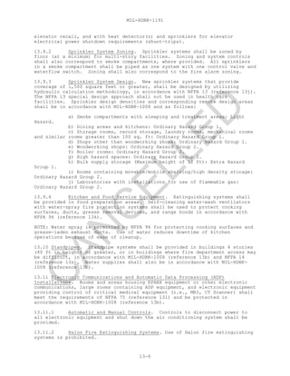 MIL-HDBK-1191
13-6
elevator recall, and with heat detector(s) and sprinklers for elevator
electrical power shutdown requirements (shunt-trips).
13.9.2 Sprinkler System Zoning. Sprinkler systems shall be zoned by
floor (at a minimum) for multi-story facilities. Zoning and system controls
shall also correspond to smoke compartments, where provided. All sprinklers
in a smoke compartment shall be piped as one system with one control valve and
waterflow switch. Zoning shall also correspond to the fire alarm zoning.
13.9.3 Sprinkler System Design. New sprinkler systems that provide
coverage of 1,500 square feet or greater, shall be designed by utilizing
hydraulic calculation methodology, in accordance with NFPA 13 (reference 13j).
The NFPA 13 special design approach shall not be used in health care
facilities. Sprinkler design densities and corresponding remote design areas
shall be in accordance with MIL-HDBK-1008 and as follows:
a) Smoke compartments with sleeping and treatment areas: Light
Hazard.
b) Dining areas and kitchens: Ordinary Hazard Group 1.
c) Storage rooms, record storage, laundry rooms, mechanical rooms
and similar rooms greater than 100 sq. ft: Ordinary Hazard Group 1.
d) Shops other than woodworking shops: Ordinary Hazard Group 1.
e) Woodworking shops: Ordinary Hazard Group 2.
f) Boiler rooms: Ordinary Hazard Group 2.
g) High hazard spaces: Ordinary Hazard Group 2.
h) Bulk supply storage (Maximum height of 12 ft): Extra Hazard
Group 1.
i) Rooms containing movable/mobile shelving/high density storage:
Ordinary Hazard Group 2.
j) Laboratories with installations for use of flammable gas:
Ordinary Hazard Group 2.
13.9.4 Kitchen and Food Service Equipment. Extinguishing systems shall
be provided in food preparation areas. Self-cleaning water-wash ventilators
with water-spray fire protection systems shall be used to protect cooking
surfaces, ducts, grease removal devices, and range hoods in accordance with
NFPA 96 (reference 13k).
NOTE: Water spray is permitted by NFPA 96 for protecting cooking surfaces and
grease-laden exhaust ducts. Use of water reduces downtime of kitchen
operations because of ease of cleanup.
13.10 Standpipes. Standpipe systems shall be provided in buildings 4 stories
(40 ft in height) or greater, or in buildings where fire department access may
be difficult, in accordance with MIL-HDBK-1008 (reference 13b) and NFPA 14
(reference 13s). Water supplies shall also be in accordance with MIL-HDBK-
1008 (reference 13b).
13.11 Electronic Communications and Automatic Data Processing (ADP)
Installations. Rooms and areas housing EPABX equipment or other electronic
communications, large rooms containing ADP equipment, and electronic equipment
providing control of critical medical equipment (i.e., MRI, CT Scanner) shall
meet the requirements of NFPA 75 (reference 13l) and be protected in
accordance with MIL-HDBK-1008 (reference 13b).
13.11.1 Automatic and Manual Controls. Controls to disconnect power to
all electronic equipment and shut down the air conditioning system shall be
provided.
13.11.2 Halon Fire Extinguishing Systems. Use of Halon fire extinguishing
systems is prohibited.
C
AN
C
ELLED
 