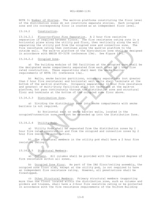 MIL-HDBK-1191
13-8
NOTE 3: Number of Stories. The walk-on platforms constituting the floor level
of the distribution zones do not constitute separate stories. Each occupied
zone and its corresponding floor is counted as an independent floor level.
13.14.2 Construction.
13.14.2.1 Floor-to-Floor Fire Separation. A 2 hour fire resistive
separation is required between floors. The fire resistance rating runs in a
horizontal plane along the utility pod floor, then vertically along the wall
separating the utility pod from the occupied zone and connection zone. The
fire resistance rating then continues along the walk-on platform to the
outside wall. The walk-on platform of the distribution zone shall be designed
in accordance with NBSIR 85-3158 (reference 13m). See Figure 13-1.
13.14.2.2 Occupied Zone.
a) The building modules of IBS facilities at the occupied zone shall be
the designated smoke compartments separated from each other by 1 hour fire
rated construction. These separations shall meet the smoke barrier
requirements of NFPA 101 (reference 13a).
b) Walls, smoke barrier partitions, occupancy separations (not greater
than 2 hour fire resistance) and horizontal exit walls shall terminate at the
bottom of the walk-on platform. Occupancy separations (2 hour fire resistance
and greater) of multi-story facilities shall not terminate at the walk-on
platform, but pass continuously through the distribution zone and structural
floor and terminate at the bottom of the occupied zone floor above.
13.14.2.3 Distribution Zone.
a) Dividing the distribution zone into smoke compartments with smoke
barriers is not required.
b) Horizontal exit or smoke barrier walls, located in the
occupied/connection zone need not be extended up into the Distribution Zone.
13.14.2.4 Utility Pods.
a) Utility Pods shall be separated from the distribution zones by 1
hour fire rated construction and from the occupied and connection zones by 2
hour fire resistive construction.
b) The structural members in the utility pod shall have a 2 hour fire
resistive rating.
13.14.2.5 Structural Members.
a) Columns. All columns shall be provided with the required degrees of
fire resistance within all zones.
b) Occupied Zone Floor. As part of the IBS floor/ceiling assembly, the
occupied zone floor slab, except at the utility pod, is not required to have
an independent fire resistance rating. However, all penetrations shall be
firestopped.
c) Other Structural Members. Primary structural members (supporting
more than one floor) located within the distribution zone, such as columns and
girders and trusses, shall have a 2-hour fire resistive rating or be protected
in accordance with the fire resistance requirements of the Uniform Building
C
AN
C
ELLED
 