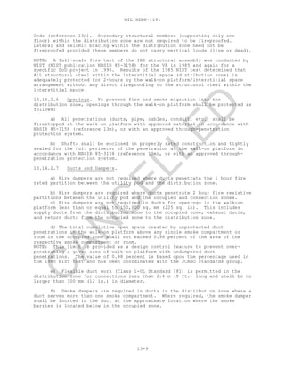 MIL-HDBK-1191
13-9
Code (reference 13p). Secondary structural members (supporting only one
floor) within the distribution zone are not required to be fireproofed.
Lateral and seismic bracing within the distribution zone need not be
fireproofed provided these members do not carry vertical loads (live or dead).
NOTE: A full-scale fire test of the IBS structural assembly was conducted by
NIST (NIST publication NBSIR 85-3158) for the VA in 1985 and again for a
specific DoD project in 1995. Results of the 1985 NIST test determined that
ALL structural steel within the interstitial space (distribution zone) is
adequately protected for 2-hours by the walk-on platform/interstitial space
arrangement without any direct fireproofing to the structural steel within the
interstitial space.
13.14.2.6 Openings. To prevent fire and smoke migration into the
distribution zone, openings through the walk-on platform shall be protected as
follows:
a) All penetrations (ducts, pipe, cables, conduit, etc.) shall be
firestopped at the walk-on platform with approved material in accordance with
NBSIR 85-3158 (reference 13m), or with an approved through-penetration
protection system.
b) Shafts shall be enclosed in properly rated construction and tightly
sealed for the full perimeter of the penetration at the walk-on platform in
accordance with NBSIR 85-3158 (reference 13m), or with an approved through-
penetration protection system.
13.14.2.7 Ducts and Dampers.
a) Fire dampers are not required where ducts penetrate the 1 hour fire
rated partition between the utility pod and the distribution zone.
b) Fire dampers are required where ducts penetrate 2 hour fire resistive
partitions between the utility pod and the occupied and connection zones.
c) Fire dampers are not required in ducts for openings in the walk-on
platform less than or equal to 150,000 sq. mm (225 sq. in). This includes
supply ducts from the distribution zone to the occupied zone, exhaust ducts,
and return ducts from the occupied zone to the distribution zone.
d) The total cumulative open space created by unprotected duct
penetrations in the walk-on platform above any single smoke compartment or
room in the occupied zone shall not exceed 0.98 percent of the area of the
respective smoke compartment or room.
NOTE: This limit is provided as a design control feature to prevent over-
penetrating a given area of walk-on platform with undampered duct
penetrations. The value of 0.98 percent is based upon the percentage used in
the 1985 NIST test and has been coordinated with the JCAHO Standards group.
e) Flexible duct work (Class 1-UL Standard 181) is permitted in the
distribution zone for connections less than 2.4 m (8 ft.) long and shall be no
larger than 300 mm (12 in.) in diameter.
f) Smoke dampers are required in ducts in the distribution zone where a
duct serves more than one smoke compartment. Where required, the smoke damper
shall be located in the duct at the approximate location where the smoke
barrier is located below in the occupied zone.
C
AN
C
ELLED
 