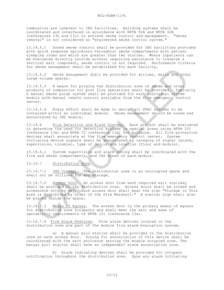 MIL-HDBK-1191
13-11
combustion are inherent to IBS facilities. Building systems shall be
coordinated and interfaced in accordance with NFPA 92A and NFPA 92B
(references 13h and 13i) to achieve smoke control and management. "Smoke
removal" is not considered an "engineered smoke control system."
13.14.5.1 Zoned smoke control shall be provided for IBS facilities provided
with quick response sprinklers throughout smoke compartments with patient
sleeping rooms and which are greater than two stories. Where inpatients can
be evacuated directly outside without requiring assistance to traverse a
vertical exit component, smoke control is not required. Performance criteria
for smoke management shall be established for each facility.
13.14.5.2 Smoke management shall be provided for atriums, malls and other
large volume spaces.
13.14.5.3 A means for purging the distribution zone of smoke and other
products of combustion for post fire operations shall be provided. Typically
a manual smoke purge system shall be provided for each individual system
module with manual remote control available from the fire emergency control
center.
13.14.5.4 Every effort shall be made to design all HVAC systems to be
contained within an individual module. Smoke management should be zoned and
annunciated by IBS module.
13.14.6 Fire Detection and Alarm Systems. Each project shall be evaluated
to determine the need for detection systems in special areas using NFPA 101
(reference 13a) and NFPA 72 (reference 13g) for guidance. All fire protection
devices shall annunciate at the fire emergency control center. System
initiating device signals shall be annunciated by category of signal (alarm,
supervision, trouble), type of device and location (floor and module).
13.14.6.1 System supervision and alarm zoning shall be coordinated with the
fire and smoke compartments, and IBS zones of each module.
13.14.7 Distribution Zone.
13.14.7.1 IBS Concept. The distribution zone is an unoccupied space and
shall not be utilized for any storage.
13.14.7.2 Access Door. An access door from each required exit stairway
shall be provided to the distribution zone. Access doors shall be locked and
accessible only by key. Each access door shall bear the sign "Storage in This
Area is Prohibited by Order of the Fire Marshall." A similar sign shall also
be placed inside the space.
13.14.7.3 Means of Egress. The access door is the primary means of egress
for distribution zone occupants and shall meet the exit and ease of
operability requirements of NFPA 101 (reference 13a).
13.14.7.4 Fire Alarm Features. Fire alarm devices located in the
distribution zone are part of the module fire alarm evacuation system.
a) A manual pull station shall be provided in the distribution
zone at each access door. Zoning for annunciation of this device shall be
coordinated with the exit enclosure serving the module occupied zone. The
manual pull station shall have an independent alarm annunciation zone.
b) Alarm indicating devices shall be provided for occupant
notification throughout the distribution zone. Upon any alarm initiating
C
AN
C
ELLED
 