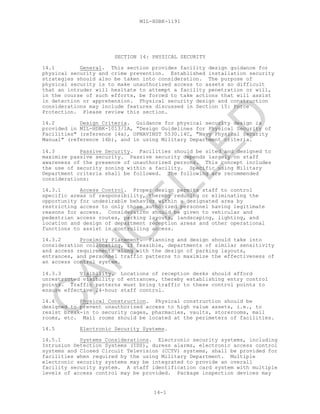 MIL-HDBK-1191
14-1
SECTION 14: PHYSICAL SECURITY
14.1 General. This section provides facility design guidance for
physical security and crime prevention. Established installation security
strategies should also be taken into consideration. The purpose of
physical security is to make unauthorized access to assets so difficult
that an intruder will hesitate to attempt a facility penetration or will,
in the course of such efforts, be forced to take actions that will assist
in detection or apprehension. Physical security design and construction
considerations may include features discussed in Section 15: Force
Protection. Please review this section.
14.2 Design Criteria. Guidance for physical security design is
provided in MIL-HDBK-1013/1A, “Design Guidelines for Physical Security of
Facilities" (reference 14a), OPNAVINST 5530.14C, "Navy Physical Security
Manual" (reference 14b), and in using Military Department criteria.
14.3 Passive Security. Facilities should be sited and designed to
maximize passive security. Passive security depends largely on staff
awareness of the presence of unauthorized persons. This concept includes
the use of security zoning within a facility. Specific using Military
Department criteria shall be followed. The following are recommended
considerations:
14.3.1 Access Control. Proper design permits staff to control
specific areas of responsibility, thereby reducing or eliminating the
opportunity for undesirable behavior within a designated area by
restricting access to only those authorized personnel having legitimate
reasons for access. Consideration should be given to vehicular and
pedestrian access routes, parking layouts, landscaping, lighting, and
location and design of department reception areas and other operational
functions to assist in controlling access.
14.3.2 Proximity Placement. Planning and design should take into
consideration collocating, if feasible, departments of similar sensitivity
and access requirements along with the design of parking layouts,
entrances, and personnel traffic patterns to maximize the effectiveness of
an access control system.
14.3.3 Visibility. Locations of reception desks should afford
unrestricted visibility of entrances, thereby establishing entry control
points. Traffic patterns must bring traffic to these control points to
ensure effective 24-hour staff control.
14.4 Physical Construction. Physical construction should be
designed to prevent unauthorized access to high value assets, i.e., to
resist break-in to security cages, pharmacies, vaults, storerooms, mail
rooms, etc. Mail rooms should be located at the perimeters of facilities.
14.5 Electronic Security Systems.
14.5.1 Systems Considerations. Electronic security systems, including
Intrusion Detection Systems (IDS), duress alarms, electronic access control
systems and Closed Circuit Television (CCTV) systems, shall be provided for
facilities when required by the using Military Department. Multiple
electronic security systems may be integrated to provide an overall
facility security system. A staff identification card system with multiple
levels of access control may be provided. Package inspection devices may
C
AN
C
ELLED
 