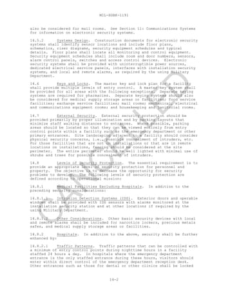 MIL-HDBK-1191
14-2
also be considered for mail rooms. See Section 11: Communications Systems
for information on electronic security systems.
14.5.2 Systems Design. Construction documents for electronic security
systems shall identify sensor locations and include floor plans,
schematics, riser diagrams, security equipment schedules and typical
details. Floor plans shall locate all monitoring and control equipment.
Security equipment schedules shall include room and door numbers, sensors,
alarm control panels, switches and access control devices. Electronic
security systems shall be provided with uninterruptible power sources,
dedicated electrical service panels, interfaces with installation security
systems, and local and remote alarms, as required by the using Military
Department.
14.6 Keys and Locks. The master key and lock plan for a facility
shall provide multiple levels of entry control. A master key system shall
be provided for all areas with the following exceptions. Separate keying
systems are required for pharmacies. Separate keying systems should also
be considered for medical supply storage areas or facilities; food service
facilities; exchange service facilities; mail rooms; mechanical, electrical
and communications equipment rooms; and housekeeping and janitorial rooms.
14.7 External Security. External security protection should be
provided primarily by proper illumination and by parking layouts that
minimize staff walking distances to entrances. Where possible, parking
areas should be located so that they can be viewed entirely from entry
control points within a facility such as the emergency department or other
primary entrances. Site landscaping adjacent to a facility should consider
physical security concerns, i.e., possible concealment of intruders, etc.
For those facilities that are not on installations or that are in remote
locations on installations, fencing should be considered at the site
perimeter. The entire perimeter should be well lighted with minimal use of
shrubs and trees for possible concealment of intruders.
14.8 Levels of Security Protection. The essential requirement is to
provide an appropriate level of security protection for personnel and
property. The objective is to decrease the opportunity for security
problems to develop. The following levels of security protection are
defined according to operational mission:
14.8.1 Medical Facilities Excluding Hospitals. In addition to the
preceding security considerations:
14.8.1.1 Intrusion Detection Systems (IDS). Exterior doors and operable
windows shall be provided with IDS sensors with alarms monitored at the
installation security station and at other locations if required by the
using Military Department.
14.8.1.2 Other Considerations. Other basic security devices with local
and remote alarms shall be included for narcotics lockers, precious metals
safes, and medical supply storage areas or facilities.
14.8.2 Hospitals. In addition to the above, security shall be further
enhanced by:
14.8.2.1 Traffic Patterns. Traffic patterns that can be controlled with
a minimum of entry control points during nighttime hours in a facility
staffed 24 hours a day. In hospitals where the emergency department
entrance is the only staffed entrance during these hours, visitors should
enter within direct control of the emergency department reception desk.
Other entrances such as those for dental or other clinics shall be locked
C
AN
C
ELLED
 