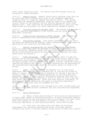 MIL-HDBK-1191
14-3
after normal operating hours. IDS sensors and CCTV systems should be
installed at these entrances.
14.8.2.2 Remote Locking. Remote, electrically operated locks that can
be controlled from a central point such as the emergency department
reception desk or a hospital command and control center. This system
establishes the emergency department reception desk or the command and
control center as the hospital Central Security Operations Point after
daytime hours. Such locks must be released automatically, when fire and
smoke alarms are activated, for doors required for emergency egress.
14.8.2.3 Intrusion Detection Systems (IDS). IDS planned and designed to
meet the security requirements of the location and the using Military
Department directives.
14.8.2.4 Closed Circuit Television (CCTV) Systems. CCTV systems for
areas as specified by the using Military Department.
14.8.2.5 Card Access Systems. Card access systems for exterior doors
and sensitive areas such as computer rooms, pharmacies, and other areas as
specified by the using Military Department.
14.9 Special Considerations for Security Sensitive Areas/Rooms.
Sensitive areas/rooms shall be designed to store valuable assets, i.e.,
funds, narcotics, dangerous drugs, and controlled substances/materials.
The most cost-effective method of providing adequate security for these
assets shall be selected.
14.9.1 Funds Storerooms. Design considerations shall include the
possible use of roll-up shutters, special wall construction, special door
construction and hardware, prevention of access from ceiling spaces, IDS
and duress alarms, security glazing for service windows, nighttime security
lighting and special key control. Security features will be determined by
the using Military Department based on the dollar amount of funds to be
stored.
14.9.2 Safes. Drugs classified as Schedule I or II controlled
substances under the Controlled Substance Act of 1970 must be stored in
safes or vaults. Drugs classified as Schedule III through V may also be
stored in safes or vaults as deemed appropriate by the using Military
Department. Safes or steel security containers, weighing less than 750
pounds, shall be bolted or cemented to floors or walls in such a way that
they cannot be readily removed. Safes and steel security containers, if
necessary due to the quantities and types of controlled substances/
materials to be stored, shall be equipped with IDS.
14.9.3 Vaults. Features to be considered for vault storage areas are
outlined in MIL-HDBK-1013/1A (reference 14a) and using Military Department
directives.
14.9.3.1 Vault Construction.
a) Walls, floors and ceilings of vaults must be constructed of
at least eight inches of reinforced concrete, or other substantial masonry,
reinforced vertically and horizontally with 15 millimeter (1/2-inch) steel
rods tied together at 150 millimeters (6-inches) on center, or the
structural equivalent to such reinforced walls, floors and ceilings.
b) Vault door and frame units must meet the following
requirements for resisting unauthorized entry: 30 minutes against
surreptitious entry, 10 minutes against forced entry, 20 work hours against
C
AN
C
ELLED
 