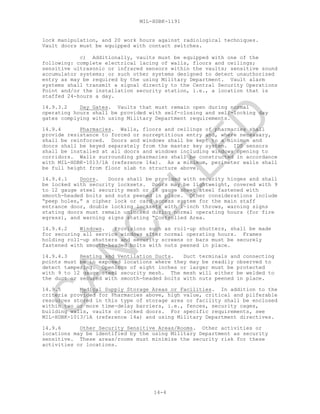 MIL-HDBK-1191
14-4
lock manipulation, and 20 work hours against radiological techniques.
Vault doors must be equipped with contact switches.
c) Additionally, vaults must be equipped with one of the
following: complete electrical lacing of walls, floors and ceilings;
sensitive ultrasonic or infrared sensors within the vaults; sensitive sound
accumulator systems; or such other systems designed to detect unauthorized
entry as may be required by the using Military Department. Vault alarm
systems shall transmit a signal directly to the Central Security Operations
Point and/or the installation security station, i.e., a location that is
staffed 24-hours a day.
14.9.3.2 Day Gates. Vaults that must remain open during normal
operating hours shall be provided with self-closing and self-locking day
gates complying with using Military Department requirements.
14.9.4 Pharmacies. Walls, floors and ceilings of pharmacies shall
provide resistance to forced or surreptitious entry and, where necessary,
shall be reinforced. Doors and windows shall be kept to a minimum and
doors shall be keyed separately from the master key system. IDS sensors
shall be installed at all doors and windows including windows opening to
corridors. Walls surrounding pharmacies shall be constructed in accordance
with MIL-HDBK-1013/1A (reference 14a). As a minimum, perimeter walls shall
be full height from floor slab to structure above.
14.9.4.1 Doors. Doors shall be provided with security hinges and shall
be locked with security locksets. Doors may be lightweight, covered with 9
to 12 gauge steel security mesh or 16 gauge sheet steel fastened with
smooth-headed bolts and nuts peened in place. Other considerations include
“peep holes,” a cipher lock or card access system for the main staff
entrance door, double locking locksets with 1-inch throws, warning signs
stating doors must remain unlocked during normal operating hours (for fire
egress), and warning signs stating “Controlled Area.
14.9.4.2 Windows. Provisions such as roll-up shutters, shall be made
for securing all service windows after normal operating hours. Frames
holding roll-up shutters and security screens or bars must be securely
fastened with smooth-headed bolts with nuts peened in place.
14.9.4.3 Heating and Ventilation Ducts. Duct terminals and connecting
points must be in exposed locations where they may be readily observed to
detect tampering. Openings of eight inches or larger must be protected
with 9 to 12 gauge steel security mesh. The mesh will either be welded to
the duct or secured with smooth-headed bolts with nuts peened in place.
14.9.5 Medical Supply Storage Areas or Facilities. In addition to the
criteria provided for Pharmacies above, high value, critical and pilferable
resources stored in this type of storage area or facility shall be enclosed
within two or more time-delay barriers, i.e., fences, security cages,
building walls, vaults or locked doors. For specific requirements, see
MIL-HDBK-1013/1A (reference 14a) and using Military Department directives.
14.9.6 Other Security Sensitive Areas/Rooms. Other activities or
locations may be identified by the using Military Department as security
sensitive. These areas/rooms must minimize the security risk for these
activities or locations.
C
AN
C
ELLED
 