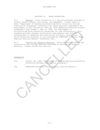 MIL-HDBK-1191
15-1
SECTION 15: FORCE PROTECTION
15.1 General. Force Protection is a security program intended to
protect assets: people, facilities, and equipment. Please refer to
draft "Department of Defense Antiterrorism/Force Protection Minimum
Construction Standards” (reference 15a) which partially implements the
requirement of DoD Instruction 2000.16, “DoD Combating Terrorism Program
Standards,” with Change 1, May 10, 1999, for development of
antiterrorism/force protection guidelines for new construction. This
standard provides minimum construction requirements that will be
incorporated in inhabited new construction and major renovations.
Force Protection guidance is also provided by OPNAVINST 5530.14c, "Navy
Physical Security Manual" (reference 15b).
15.2 Section 14: Physical Security. Force Protection design and
construction may include features discussed in Section 14: Physical
Security. Please review this section.
REFERENCES
15a. (Draft) XX, 2000, "Department of Defense Antiterrorism/Force
Protection Minimum Construction Standards."
15b. OPNAVINST 5530.14C, "Navy Physical Security Manual."
C
AN
C
ELLED
 