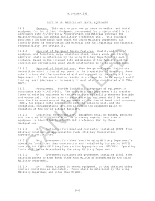 MIL-HDBK-1191
16-1
SECTION 16: MEDICAL AND DENTAL EQUIPMENT
16.1 General. This section provides guidance on medical and dental
equipment for facilities. Equipment procurement for projects shall be in
accordance with MIL-STD-1691, "Construction and Material Schedule for
Military Medical and Dental Facilities" (reference 16a). This standard
provides a uniform basis upon which the using Military Department can
identify items of construction and material and fix logistical and financial
responsibility (see Section 1).
16.1.1 Approval of Equipment Design Features. Quality and type of
equipment and furniture, e.g., stainless steel, steel, wood, gas fired or
electric, shall be determined by the using Military Department in each
instance, based on the intended life and mission of the facility and the
location and circumstance under which construction is to be accomplished.
16.1.2 Approval of Substitutions. When design and space limitations
necessitate substitution of equipment in the preparation of drawings, these
substitutions shall be coordinated with and approved by the using Military
Department. If the substitution results in a change in the Category E and F
funding level (decrease or increase), it must also be coordinated with TMA-
DMFO.
16.2 Procurement. Provide logistical categories of equipment in
accordance with MIL-STD-1691. The using Military Department will transfer
items of existing equipment to the new or altered facility whenever feasible
and economical. This decision to reuse existing equipment shall be based
upon the life expectancy of the equipment at the time of beneficial occupancy
(BOD), the repair costs experienced with the existing unit, and the
operational considerations involved in moving the equipment prior to
operation of the new or altered facility.
16.2.1 Logistical Responsibility. Equipment shall be funded, procured
and installed in accordance with the following legend. Each item of
equipment is identified in MIL-STD-1691 (reference 16a) by these
designations.
16.2.1 A- Contractor furnished and contractor installed (CFCI) from
military construction appropriation funds (Military Construction
Appropriations, MILCON).
16.2.2 B- Government furnished from the using Military Department's
operating funds other than construction and installed by Contractor (GFCI)
construction funds (Military Construction Appropriations, MILCON). Operating
funds shall be as determined by the using Military Department.
16.2.3 C- Government furnished and government installed (GFGI) from
existing assets or from funds other than MILCON as determined by the using
Military Department.
16.2.4 D- Other (leased or rented equipment, or that obtained under
special conditions as indicated). Funds shall be determined by the using
Military Department and other than MILCON.
C
AN
C
ELLED
 