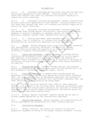 MIL-HDBK-1191
16-2
16.2.5 E- Government furnished and Contractor installed from Military
Construction Appropriation funds (MILCON). Delay procurement until the
latest date feasible that shall not interfere with project completion to
acquire the latest technology.
16.2.6 F- Government furnished and government (vendor) installed from
Military Construction Appropriation funds (MILCON). Delay procurement until
the latest date feasible that shall not interfere with project completion to
acquire the latest technology.
16.2.7 G- Government furnished and government installed from other
than MILCON funds through special justification, authorization and funding.
Examples of category G equipment or equipment systems are Composite
Healthcare (computer) Systems (CHCS) implementation and so forth.
16.2.8 R- Existing government owned equipment that will be relocated
and reused. Cost of relocation, if incurred, will be from funds as
determined by the using Military Department and other than MILCON.
16.3 Design. Develop equipment plans as a building system integrated
with architectural, structural, mechanical, and electrical systems.
Equipment shall be arranged and organized so as to provide adequate
circulation, workflow, and maintenance clearances.
16.3.1 Layout and Clearances. Arrange equipment to provide service
clearances and maintenance access with minimum disruption to work spaces.
When expansion is anticipated in a project, allow for the addition of
equipment without disruption or reconfiguration of workflow in the layout of
sterilizing and sanitizing equipment spaces or any other spaces affected by
the addition.
16.3.2 Recessed Equipment. Surgical storage consoles, wall-mounted
panels, and accessories in operating rooms shall be flush mounted and of the
wall-recessed or through-wall types, for aseptic control.
16.3.3 Casework. All built-in casework shall be fabricated and
designated in accordance with Military Specification MIL-C-20709 (reference
16b). All other casework shall be designated, specified, and installed in
accordance with MIL-C-29240 (reference 16c), MIL-M-29241 (reference 16d), and
other specifications as directed by the Design Agent.
16.3.3.1 Provide corrosion resistant steel (CRS) or other nonporous,
seamless joint casework in the following areas: operating and delivery rooms;
their sub-sterile and cleanup areas; laboratory (as required by the Military
Department); central sterile supply decontamination and clean-up areas; and
autopsy and its associated clean-up areas.
16.3.3.2 Movable, modular ("systems") casework systems may be used in
projects deemed appropriate by the using Military Department.
16.4 Special Requirements. Special equipment and system planning and
utility requirements are incorporated into other technical Sections.
16.5 Food Service Equipment.
16.5.1 Design, construct, and install all serving line and food
preparation equipment according to the highest industry standards. Provide
C
AN
C
ELLED
 