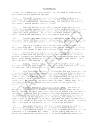 MIL-HDBK-1191
16-3
for mobility, flexibility, interchangeability, and ease of cleaning and
maintenance for all specified equipment.
16.5.2 Automatic conveyors, belt lifts, and similar devices are
unacceptable for delivering patients' meals to the nursing units. Unless
special design instructions, approved by DMFO, are issued to the contrary,
use a manual, mobile patient tray cart system.
16.5.3 When the kitchen is served by a central steam distribution
system, the vegetable steamer-cooker and all other equipment that allows food
to be brought into direct contact with live steam is to be served by an
independent steam generator. Boiler water treatment renders steam from a
central steam plant unsuitable for direct contact with food.
16.5.4 Provide cart wash areas with a combination steam-water mixing
unit and a 3 meter (10 foot) hose for washing carts. Provide the area with a
floor drain and a separate exhaust fan for evacuating steam heat and vapors.
16.5.5 Specify a conveyor-type dishwasher with sizing dependent on
anticipated workload. Provide a booster water heater capable of providing
60 degree C (140 degree F) wash and 82 degrees C (180 degree F) rinse cycle.
16.5.6 Provide the pots and pans wash sink assembly with a spray hose
assembly located near the garbage disposal. When specified in the design
guidance, automatic pot washers may be used at large facilities and include
booster water heater capable of providing 60 degrees C (140 degree F) wash
and 82 degrees C (180 degrees F) rinse cycle.
16.6 Dental. Various models of dental radiographic units require
different structural wall supports. When two or more units are installed in
the same room, use a single control unit when feasible.
16.7 High Technology Equipment. The planning for and inclusion of new
or unique medical technology such as linear accelerators, Positron Emission
Technology (PET), lithotripsy, Magnetic Resonance Imaging (MRI), hyperbaric
chambers, etc., in a MILCON project is the responsibility of the DoD Defense
Health Council (DHC). Project specific guidance on equipment of this
category will be issued to the Design Agents by DMFO. Design shall be in
accordance with the recommendations and guidance of the respective
manufacturers.
16.8 Magnetic Resonance Imaging Facilities (MRI). The planning,
design, and installation of a Magnetic Resonance Imaging (MRI) system in a
Medical Treatment Facility requires extreme care to assure that the magnet is
sufficiently isolated from ferromagnetic and radio frequency influences of
the impacted environment and that the surrounding environment is isolated
from the effects of the magnetic field. Therefore, the selection of the
proper siting of the magnet is extremely important and shall be addressed in
the earliest stages of the planning and design of the MRI system. Follow the
specific guidance of the manufacturer of the selected equipment.
16.9 Hyperbaric Chambers. Hyperbaric oxygen therapy is used as an
adjunct to the clinical and surgical treatment of certain diseases. It
consists of administering oxygen to the patient at pressures greater than one
atmosphere in a compressed air chamber. The DOD agency responsible for
design requirements and certification is the Naval Facilities Engineering
C
AN
C
ELLED
 