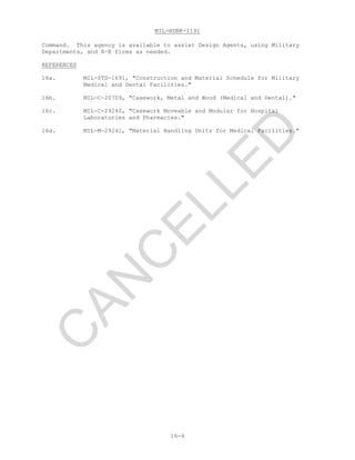 MIL-HDBK-1191
16-4
Command. This agency is available to assist Design Agents, using Military
Departments, and A-E firms as needed.
REFERENCES
16a. MIL-STD-1691, "Construction and Material Schedule for Military
Medical and Dental Facilities."
16b. MIL-C-20709, "Casework, Metal and Wood (Medical and Dental)."
16c. MIL-C-29240, "Casework Moveable and Modular for Hospital
Laboratories and Pharmacies."
16d. MIL-M-29241, "Material Handling Units for Medical Facilities."
C
AN
C
ELLED
 