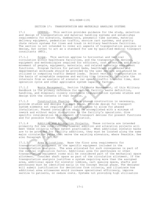 MIL-HDBK-1191
17-1
SECTION 17: TRANSPORTATION AND MATERIALS HANDLING SYSTEMS
17.1 GENERAL. This section provides guidance for the study, selection
and design of transportation and material handling systems and establishes
requirements for elevators, dumbwaiters, pneumatic tube systems, material
delivery equipment, pedestrian traffic, service cart systems, and gravity
chute return systems for linen and trash in military healthcare facilities.
The section is not intended to cover all aspects of transportation analysis or
design, but rather to act as a standard for use by qualified medical transport
consultants (MTC).
17.1.1 Scope. This section applies to horizontal and vertical
circulation within healthcare facilities, and the transportation devices,
equipment and methodologies required for efficient, cost effective and timely
movement of people, equipment, materials, and related materials management
functions. Program factors for patient beds, healthcare procedures and
departmental workloads should be provided by the user service and should be
utilized in computing traffic demand loads. Select vertical transportation on
the basis of acceptable response and waiting time intervals. Calculate the
intervals from an analysis of elevator car speed, traffic transfer time, door
operation cycle and other applicable system capacity factors.
17.1.2 Waste Management. Section 18, Waste Management, of this Military
Handbook is the primary reference for medical facility waste definition,
handling, and disposal; closely coordinate transportation systems studies and
design with the contents of that Section.
17.1.3 Construction Phasing. Where phased construction is necessary,
provide studies and designs for each phase. Provide design for transport
system elements not required until later stages to allow for phased
installation. Phased installation shall be accomplished with a minimum of
rework and without major disruptions to the facility's operations. Give
specific consideration to placement of transport devices for present functions
and for possible future facility modification.
17.1.4 Addition and Alteration Projects. These criteria are intended
primarily for new construction, however addition and alteration projects will
meet these criteria to the extent practicable. When additional elevator banks
are to be provided for facility additions, they must be located along the same
major circulation paths that serve the existing elevators, where feasible. See
also Paragraph 17.5.3.6.
17.1.5 Area Allocations. Base the floor area requirements for
transportation equipment on the specific equipment included in the
transportation analysis. The area allocated for such conveyances is part of
the central circulation factor. Additional area for penthouses or other
transportation equipment rooms will be considered part of the mechanical space
allotment. Consider shaft space as part of the circulation allotment. If the
transportation analysis justifies a system requiring more than the assigned
area, additional space for elevator lobbies, cart queuing space, shafts and
penthouses must be identified early in the Concept Design phase. The designer
will submit justification for deviations from criteria, and illustrate how
additional area allowances would increase operational efficiency, improve
service to patients, or reduce costs. Systems not providing high utilization
C
AN
C
ELLED
 