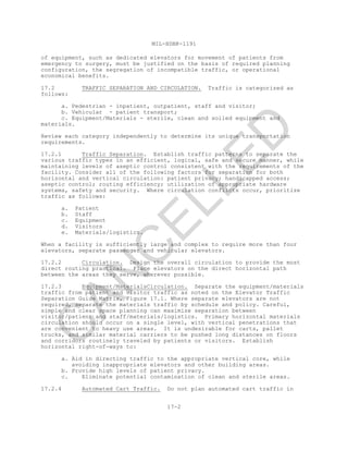 MIL-HDBK-1191
17-2
of equipment, such as dedicated elevators for movement of patients from
emergency to surgery, must be justified on the basis of required planning
configuration, the segregation of incompatible traffic, or operational
economical benefits.
17.2 TRAFFIC SEPARATION AND CIRCULATION. Traffic is categorized as
follows:
a. Pedestrian - inpatient, outpatient, staff and visitor;
b. Vehicular - patient transport;
c. Equipment/Materials - sterile, clean and soiled equipment and
materials.
Review each category independently to determine its unique transportation
requirements.
17.2.1 Traffic Separation. Establish traffic patterns to separate the
various traffic types in an efficient, logical, safe and secure manner, while
maintaining levels of aseptic control consistent with the requirements of the
facility. Consider all of the following factors for separation for both
horizontal and vertical circulation: patient privacy; handicapped access;
aseptic control; routing efficiency; utilization of appropriate hardware
systems, safety and security. Where circulation conflicts occur, prioritize
traffic as follows:
a. Patient
b. Staff
c. Equipment
d. Visitors
e. Materials/logistics.
When a facility is sufficiently large and complex to require more than four
elevators, separate passenger and vehicular elevators.
17.2.2 Circulation. Design the overall circulation to provide the most
direct routing practical. Place elevators on the direct horizontal path
between the areas they serve, wherever possible.
17.2.3 Equipment/MaterialsCirculation. Separate the equipment/materials
traffic from patient and visitor traffic as noted on the Elevator Traffic
Separation Guide Matrix, Figure 17.1. Where separate elevators are not
required, separate the materials traffic by schedule and policy. Careful,
simple and clear space planning can maximize separation between
visitor/patient and staff/materials/logistics. Primary horizontal materials
circulation should occur on a single level, with vertical penetrations that
are convenient to heavy use areas. It is undesirable for carts, pallet
trucks, and similar material carriers to be pushed long distances on floors
and corridors routinely traveled by patients or visitors. Establish
horizontal right-of-ways to:
a. Aid in directing traffic to the appropriate vertical core, while
avoiding inappropriate elevators and other building areas.
b. Provide high levels of patient privacy.
c. Eliminate potential contamination of clean and sterile areas.
17.2.4 Automated Cart Traffic. Do not plan automated cart traffic in
C
AN
C
ELLED
 
