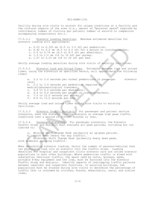 MIL-HDBK-1191
17-5
facility during site visits to account for unique conditions at a facility and
the cultural aspects of the area (i.e., amount of "personal space" required by
individuals; number of visitors per patient; number of escorts or companions
accompanying outpatients; etc.).
17.5.3.1 Elevator Loading Densities. Maximum estimated densities for
elevator loading will approximate:
a. 0.23 to 0.325 sm (2.5 to 3.5 sf) per pedestrian.
b. 0.42 to 0.6 sm (4.5 to 6.5 sf) for a person on crutches/walker.
c. 0.6 to 0.79 sm (6.5 to 8.5 sf) per wheelchair.
d. 1.3 to 1.5 sm (14 to 16 sf) per gurney.
e. 1.67 to 2.23 sm (18 to 24 sf) per bed.
Verify average loading densities during site visits of existing facilities.
17.5.3.2 Elevator Load and Unload Times. Estimated average load and unload
times, using the elevators as specified herein, will approximate the following
times:
a. 2.2 to 2.4 seconds per normal pedestrians in passenger elevator
cars;
b. 2.2 to 3.4 seconds per pedestrian impaired by
medical/pharmacological treatment.
c. 4.8 to 8.0 seconds per wheelchair.
d. 4.4 to 9.6 seconds per person on crutches/walkers.
e. 7.5 to 12.0 seconds per gurney.
f. 8.8 to 15.0 seconds per bed.
Verify average load and unload times during site visits to existing
facilities.
17.5.3.3 Elevator Traffic Analysis. For passenger and patient service
elevators, base the elevator traffic analysis on average high peak traffic
conditions over a period of fifteen minutes or less.
17.5.3.4 Passenger Elevators. For passenger elevators, the Elevator
Traffic Study and Analysis must evaluate all peak periods, including but not
limited to:
a. Morning Shift Change Peak (primarily an up-peak period).
b. Lunch Peak (heavy two way traffic).
c. Afternoon Shift Change Peak (primarily heavy down peak,
with moderate opposing traffic).
When determining elevator loading, factor the number of persons/vehicles that
can physically load into an elevator into the traffic study. Loading
densities for hospital and outpatient clinic elevator cars are unlike elevator
populations in most other buildings. Where pedestrian traffic is mixed with
substantial vehicular traffic, the space used by carts, gurneys, beds,
portable X-Ray equipment and the like, must be factored into the Elevator
Traffic Study and Analysis. Identify impacts of overlapping traffic patterns
between inpatient and outpatient functions. In existing buildings, the
populations must be studied during site visits to determine the percentage of
traffic that is consumed by crutches, braces, wheelchairs, casts, and similar
items.
C
AN
C
ELLED
 