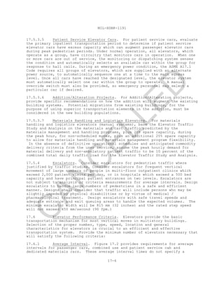 MIL-HDBK-1191
17-6
17.5.3.5 Patient Service Elevator Cars. For patient service cars, evaluate
the primary inpatient transportation period to determine if patient service
elevator cars have excess capacity which can augment passenger elevator cars
during peak pedestrian periods. Under normal operation, all elevators, which
operate as a group, have circuitry that monitors cars in operation. When one
or more cars are out of service, the monitoring or dispatching system senses
the condition and automatically selects an available car within the group for
response to hall calls. During an emergency power condition, the ASME A17.1
Code requires all groups of elevators, which are supplied with an alternate
power source, to automatically sequence one at a time to the main egress
level. Once all cars have reached the designated level, the elevator system
must automatically select one car within the group to operate. A manual
override switch must also be provided, so emergency personnel may select a
particular car if desired.
17.5.3.6 Addition/Alteration Projects. For Addition/Alteration projects,
provide specific recommendations on how the addition will augment the existing
building systems. Potential migrations from existing buildings, for the
purpose of using superior transportation elements in the addition, must be
considered in the new building populations.
17.5.3.7 Materials Handling and Logistics Elevators. For materials
handling and logistics elevators (manual systems), base the Elevator Traffic
Study and Analysis on the materials and cart traffic predicted by the
materials management and handling programs, plus 20% spare capacity, during
the peak hour, for non-scheduled moves, plus an additional 20% spare capacity
to allow for materials handling and materials management program flexibility.
In the absence of definitive operational schedules and anticipated commodity
delivery criteria from the user service, assume the peak hourly demand for
material delivery and non-ambulatory patient traffic to be 10 percent of the
combined total daily traffic load for the Elevator Traffic Study and Analysis.
17.5.4 Escalators. Consider escalators for pedestrian traffic where
justified by traffic studies. Consider escalators for frequent vertical
movement of large numbers of people in multi-floor outpatient clinics which
exceed 2,000 patient visits per day, or in hospitals which exceed a 500 bed
capacity and have principal patient entrances on two levels. Escalators are
not subject to analysis or criteria measurements for average intervals. Design
escalators to handle large numbers of pedestrians in a safe and efficient
manner. Designs shall consider that traffic will include persons who may be
slightly impeded by physical disabilities or by virtue of medical /
pharmacological treatment. Design escalators with safe travel speeds and
adequate entrance and exit queuing areas to handle the expected volumes. The
minimum escalator width will be 815 mm (32 inches) and the rated step speed
will not exceed 450 mm/second (90 fpm.)
17.6 Elevator Performance Criteria. Elevators provide the basic
transportation mechanism for most vertical moves in multistory buildings.
Selection of the proper number, type, speed, location and general
characteristics for elevators is crucial to an efficient and effective
transportation system. Provide the minimum number of elevators necessary that
will satisfy the following criteria:
17.6.1 Average Interval. Figure 17.2 provides requirements for average
intervals for passenger cars, combined use and patient service cab and
dedicated materials cars. These average interval times do not specify a
C
AN
C
ELLED
 