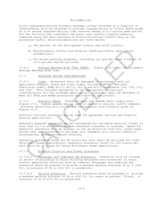 MIL-HDBK-1191
17-8
Clinic passenger/service elevator systems, either attached to a hospital or
freestanding, will be selected to provide transportation to floors above grade
at a 40 second response waiting time interval based on a 5 minute peak period
for the facility that considers the worst case traffic loading scenario,
computed using the most accurate of historical/actual traffic data or the
projected traffic data/considerations set forth below:
a. Ten percent of the anticipated visitor and staff traffic.
b. Miscellaneous traffic and material handling traffic data (state
assumptions.)
c. For broad planning purposes, including (a) and (b) above a factor of
16.6 percent may be utilized.
17.6.5 Average Maximum Ride Time (AMRT). Figure 17.4 lists the allowable
Average Maximum Ride Time.
17.7 ELEVATOR DESIGN CONSIDERATIONS
17.7.1 Codes. Elevators shall be designed in accordance with all
applicable Federal, State and local codes, including NFPA, “National
Electrical Code”, ASME A17.1, A17.2, A17.3 and A17.5 (reference 17a, 17b, 17c,
and 17d). This includes designing to the appropriate rating/load
classification for the intended application. Elevators shall be designed to
meet all UFAS and ADAAG provisions applicable to the project.
17.7.2 Elevator Types. Elevator types and speeds shall comply with
Figure 17.5. Higher speeds may be used if needed to satisfy traffic demands.
Elevator selections will not exceed the elevator rise criteria given in
Figure 17.5.
Electric traction elevators may be used for passenger service and hospital
service applications.
Hydraulic powered elevators may be considered for use where vertical travel is
less than 13.7 m (45 feet), or when overhead clearance is limited. Speed for
hydraulic elevators will be minimal in the up direction with full rated loads.
Valves that are contained in the pump unit assembly will control hydraulic
acceleration, deceleration and leveling.
Hydraulic elevators rated for 80 starts per hour shall be utilized for light
duty/light usage applications. Hydraulic elevators rated for 120 starts per
hour shall be utilized for heavy duty/heavy usage applications.
17.7.3 Elevator Location and Travel Distances.
17.7.3.1 Passenger and Combined Use Elevators. Elevators will be located
in direct relationship to major building entrances and convenient to major
traffic generating functions such as lobbies. Passenger and combined use
elevators shall be planned to provide a maximum walking distance of 61 m (200
ft). A distance of 46 m (150 ft) is preferred.
17.7.3.2 Service Elevators. Service elevators shall be planned to provide
a maximum walking distance of 61 m (200 ft) for users on patient floors. A
distance of 52 m (170 ft) is preferred.
C
AN
C
ELLED
 