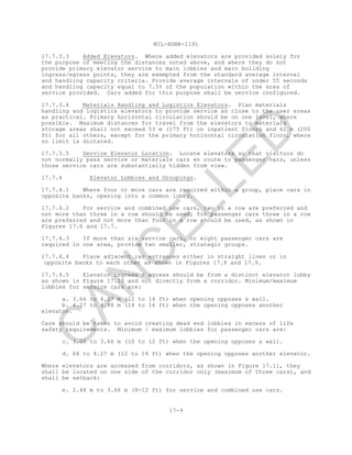 MIL-HDBK-1191
17-9
17.7.3.3 Added Elevators. Where added elevators are provided solely for
the purpose of meeting the distances noted above, and where they do not
provide primary elevator service to main lobbies and main building
ingress/egress points, they are exempted from the standard average interval
and handling capacity criteria. Provide average intervals of under 55 seconds
and handling capacity equal to 7.5% of the population within the area of
service provided. Cars added for this purpose shall be service configured.
17.7.3.4 Materials Handling and Logistics Elevators. Plan materials
handling and logistics elevators to provide service as close to the user areas
as practical. Primary horizontal circulation should be on one level, where
possible. Maximum distances for travel from the elevators to materials
storage areas shall not exceed 53 m (175 ft) on inpatient floors and 61 m (200
ft) for all others, except for the primary horizontal circulation floor, where
no limit is dictated.
17.7.3.5 Service Elevator Location. Locate elevators so that visitors do
not normally pass service or materials cars en route to passenger cars, unless
those service cars are substantially hidden from view.
17.7.4 Elevator Lobbies and Groupings.
17.7.4.1 Where four or more cars are required within a group, place cars in
opposite banks, opening into a common lobby.
17.7.4.2 For service and combined use cars, two in a row are preferred and
not more than three in a row should be used; for passenger cars three in a row
are preferred and not more than four in a row should be used, as shown in
Figures 17.6 and 17.7.
17.7.4.3 If more than six service cars, or eight passenger cars are
required in one area, provide two smaller, strategic groups.
17.7.4.4 Place adjacent car entrances either in straight lines or in
opposite banks to each other as shown in Figures 17.8 and 17.9.
17.7.4.5 Elevator ingress / egress should be from a distinct elevator lobby
as shown in Figure 17.10 and not directly from a corridor. Minimum/maximum
lobbies for service cars are:
a. 3.66 to 4.27 m (12 to 14 ft) when opening opposes a wall.
b. 4.27 to 4.88 m (14 to 16 ft) when the opening opposes another
elevator.
Care should be taken to avoid creating dead end lobbies in excess of life
safety requirements. Minimum / maximum lobbies for passenger cars are:
c. 3.05 to 3.66 m (10 to 12 ft) when the opening opposes a wall.
d. 66 to 4.27 m (12 to 14 ft) when the opening opposes another elevator.
Where elevators are accessed from corridors, as shown in Figure 17.11, they
shall be located on one side of the corridor only (maximum of three cars), and
shall be setback:
e. 2.44 m to 3.66 m (8-12 ft) for service and combined use cars.
C
AN
C
ELLED
 