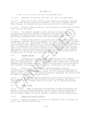 MIL-HDBK-1191
17-10
f. and 1.22 m to 2.44 m (4-8 ft) for passenger cars.
17.7.4.6 Passenger and service cars shall not share the same lobby.
17.7.4.7 Where two or more elevator group lobbies are adjacent, provide
walls or other building features to prevent a free flow of traffic between
those lobbies (to minimize one user from placing calls to both groups).
17.7.4.8 Elevator lobbies generate noise and must be acoustically isolated
from critical care areas.
17.7.4.8 All elevator equipment rooms should be electrically and
acoustically isolated to prevent interference with building electronic
equipment and objectionable noises. Elevator equipment rooms shall be
acoustically separated from critical care and occupied rooms.
17.7.4.9 Hospital type elevator cars shall have interior dimensions that
accommodate a patient bed with attendants. Cars shall be at least 1.73 meters
(5'-8") wide by 2.74 meters deep (9'-0"). Car doors shall be side opening
with a minimum clear opening of 1.22 (4-0") meters wide and 2.13 meters (7-0")
high. In renovations, existing elevators that can accommodate patient beds
used in the facility will not be required to be increased in size. Hospital
type elevator cars Provide protective cab interior blankets. Wall mounted
blankets for interior wall surfaces providing protective coverage from the
finished floor to 300 mm (12") below the cab ceiling.
17.8 SYSTEMS DESIGN.
17.8.1 Transportation systems design will consider traffic demand,
vertical travel distance, mix of traffic type in the areas to be served, and
mode of containerization. Traffic demand and travel distance will determine
equipment type and speed required. Traffic mix and mode of containerization
will determine load capacity, platform size, configuration and door type.
17.8.2 Figure 17.12 illustrates a typical passenger elevator
configuration, and figures 17.13 and 17.14 illustrate the configuration of
typical hospital service elevators. Figure 17.13 is similarly applicable to
typical clinic elevators. All hospital elevators (passenger and service) must
be capable of transporting patient litters.
17.8.3 Front and rear opening hospital service elevators (Figures. 17.15
and 17.16) may be used as swing elevators for both passenger and service
traffic when space or budget restrictions limit use of separate passenger
elevators.
17.9 TRAFFIC DATA
17.9.1 Types of personnel and materials transactions define the
nature of traffic circulating between various health facility departments.
The following traffic factors may be used to compute traffic volumes for
various traffic types, in lieu of specific direction from the User service.
17.9.2 Pedestrian Traffic Factors.
17.9.2.1 Assume the number of visitors to inpatient areas to average one
visitor per inpatient bed per day.
C
AN
C
ELLED
 