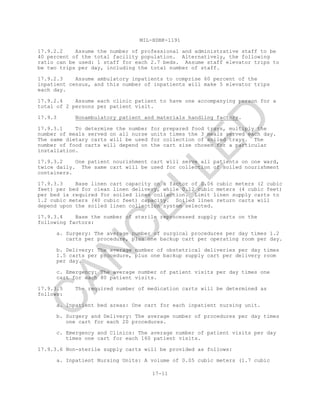 MIL-HDBK-1191
17-11
17.9.2.2 Assume the number of professional and administrative staff to be
40 percent of the total facility population. Alternatively, the following
ratio can be used: 1 staff for each 2.7 beds. Assume staff elevator trips to
be two trips per day, including the total number of staff.
17.9.2.3 Assume ambulatory inpatients to comprise 60 percent of the
inpatient census, and this number of inpatients will make 5 elevator trips
each day.
17.9.2.4 Assume each clinic patient to have one accompanying person for a
total of 2 persons per patient visit.
17.9.3 Nonambulatory patient and materials handling factors.
17.9.3.1 To determine the number for prepared food trays, multiply the
number of meals served on all nurse units times the 3 meals served each day.
The same dietary carts will be used for collection of soiled trays. The
number of food carts will depend on the cart size chosen for a particular
installation.
17.9.3.2 One patient nourishment cart will serve all patients on one ward,
twice daily. The same cart will be used for collection of soiled nourishment
containers.
17.9.3.3 Base linen cart capacity on a factor of 0.06 cubic meters (2 cubic
feet) per bed for clean linen delivery, while 0.12 cubic meters (4 cubic feet)
per bed is required for soiled linen collection. Limit linen supply carts to
1.2 cubic meters (40 cubic feet) capacity. Soiled linen return carts will
depend upon the soiled linen collection system selected.
17.9.3.4 Base the number of sterile reprocessed supply carts on the
following factors:
a. Surgery: The average number of surgical procedures per day times 1.2
carts per procedure, plus one backup cart per operating room per day.
b. Delivery: The average number of obstetrical deliveries per day times
1.5 carts per procedure, plus one backup supply cart per delivery room
per day.
c. Emergency: The average number of patient visits per day times one
cart for each 80 patient visits.
17.9.3.5 The required number of medication carts will be determined as
follows:
a. Inpatient bed areas: One cart for each inpatient nursing unit.
b. Surgery and Delivery: The average number of procedures per day times
one cart for each 20 procedures.
c. Emergency and Clinics: The average number of patient visits per day
times one cart for each 160 patient visits.
17.9.3.6 Non-sterile supply carts will be provided as follows:
a. Inpatient Nursing Units: A volume of 0.05 cubic meters (1.7 cubic
C
AN
C
ELLED
 
