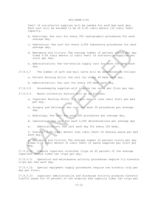 MIL-HDBK-1191
17-12
feet) of non-sterile supplies will be needed for each bed each day.
Each cart will be assumed to be of 0.85 cubic meters (30 cubic feet)
capacity.
b. Radiology: One cart for every 300 radiographic procedures for each
average day.
c. Laboratory: One cart for every 3,000 laboratory procedures for each
average day.
d. Emergency and Clinics: The average number of patient visits per day
times 0.06 cubic meters (2 cubic feet) of non-sterile supplies per
visit per day.
e. Administration: One non-sterile supply cart for each 100 beds each
day.
17.9.3.7 The number of gift and mail carts will be determined as follows:
a. Patient Nursing Units: One cart for every 40 beds each day.
b. Administration: One cart for every 100 beds each day.
17.9.3.8 Housekeeping supplies will require two carts per floor per day.
17.9.3.9 Waste collection factors will be as follows:
a. Inpatient Nursing Units: 0.3 cubic meters (one cubic foot) per bed
per day.
b. Surgery and Delivery: One cart for each 20 procedures per average
day.
c. Radiology: One cart for each 200 procedures per average day.
d. Laboratory: One cart for each 2,000 determinations per average day
e. Administration: One cart each day for every 100 beds.
f. Dietary: 0.06 cubic meters (two cubic feet) of dietary waste per bed
each day.
g. Emergency and Clinics: The average number of patient visits per day
times 0.06 cubic meters (2 cubic feet) of waste supplies per visit per
day.
17.9.3.10 Compute inpatient stretcher trips as 40 percent of the average
inpatient census times two trips per day.
17.9.3.11 Operation and maintenance activity procedures require 0.2 elevator
trips per bed each day.
17.9.3.12 Special equipment supply procedures require one elevator trip per
day per floor.
17.9.3.13 Inpatient administration and discharge activity produces elevator
traffic equal for 20 percent of the hospital bed capacity times two trips per
C
AN
C
ELLED
 