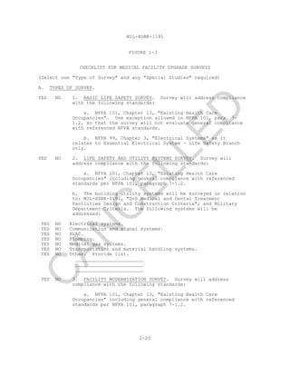 MIL-HDBK-1191
1-20
FIGURE 1-3
CHECKLIST FOR MEDICAL FACILITY UPGRADE SURVEYS
(Select one "Type of Survey" and any "Special Studies" required)
A. TYPES OF SURVEY.
YES NO 1. BASIC LIFE SAFETY SURVEY. Survey will address compliance
with the following standards:
a. NFPA 101, Chapter 13, "Existing Health Care
Occupancies". Use exception allowed in NFPA 101, para. 7-
1.2, so that the survey will not evaluate general compliance
with referenced NFPA standards.
b. NFPA 99, Chapter 3, "Electrical Systems" as it
relates to Essential Electrical System - Life Safety Branch
only.
YES NO 2. LIFE SAFETY AND UTILITY SYSTEMS SURVEY. Survey will
address compliance with the following standards:
a. NFPA 101, Chapter 13, "Existing Health Care
Occupancies" including general compliance with referenced
standards per NFPA 101, paragraph 7-1.2.
b. The building utility systems will be surveyed in relation
to: MIL-HDBK-1191, "DoD Medical and Dental Treatment
Facilities Design and Construction Criteria"; and Military
Department Criteria. The following systems will be
addressed:
YES NO Electrical systems.
YES NO Communication and signal systems.
YES NO HVAC.
YES NO Plumbing.
YES NO Medical gas systems.
YES NO Transportation and material handling systems.
YES NO Other. Provide list.
________________________
________________________
________________________
YES NO 3. FACILITY MODERNIZATION SURVEY. Survey will address
compliance with the following standards:
a. NFPA 101, Chapter 13, "Existing Health Care
Occupancies" including general compliance with referenced
standards per NFPA 101, paragraph 7-1.2.
C
AN
C
ELLED
 