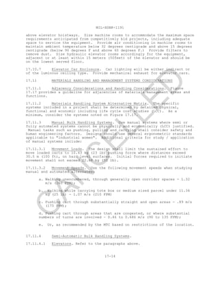 MIL-HDBK-1191
17-14
above elevator hoistways. Size machine rooms to accommodate the maximum space
requirements anticipated from competitively bid projects, including adequate
space to service the equipment. Provide air conditioning in machine rooms to
maintain ambient temperature below 32 degrees centigrade and above 15 degrees
centigrade (below 90 degrees F and above 60 degrees F.) Provide filters to
remove dust. Size hydraulic elevator rooms accordingly for the equipment,
adjacent or at least within 15 meters (50feet) of the elevator and should be
on the lowest served floor.
17.10.7 Elevator Car Enclosure. Car lighting will be either indirect or
of the luminous ceiling type. Provide mechanical exhaust for elevator cars.
17.11 MATERIALS HANDLING AND MANAGEMENT SYSTEMS CONSIDERATIONS
17.11.1 Adjacency Considerations and Handling Considerations. Figure
17.17 provides a guideline for adjacencies of materials management areas and
functions.
17.11.2 Materials Handling System Alternative Matrix. The specific
systems included in a project shall be determined by detailed physical,
functional and economic including life cycle cost studies (LCC). As a
minimum, consider the systems noted on Figure 17.17.
17.11.3 Manual Bulk Handling Systems. Use manual systems where semi or
fully automated systems cannot be physically and economically (LCC) justified.
Manual tasks such as pushing, pulling and carrying shall consider safety and
human engineering factors. Designs should use general ergonometric standards
applicable to "industrial women". Additional criteria for study / application
of manual systems include:
17.11.3.1 Movement Loads. The design shall limit the sustained effort to
move loaded carts to 10.43 kg (23 lb) pushing force where distances exceed
30.5 m (100 ft), on hard level surfaces. Initial forces required to initiate
movement shall not exceed 22.68 kg (50 lb).
17.11.3.2 Movement Speeds. Use the following movement speeds when studying
manual and automated alternates:
a. Walking unencumbered, through generally open corridor spaces - 1.32
m/s (260 FPM);
b. Walking while carrying tote box or medium sized parcel under 11.34
kg (25 lb) - 1.07 m/s (210 FPM)
c. Pushing cart through substantially straight and open areas - .89 m/s
(175 FPM);
d. Pushing cart through areas that are congested, or where substantial
numbers of turns are involved - 0.46 to 0.686 m/s (90 to 135 FPM);
e. Or, as recommended by the MTC based on restrictions of the location.
17.11.4 Semi-Automatic Bulk Handling Systems.
17.11.4.1 Elevators. Refer to the paragraphs above.
C
AN
C
ELLED
 