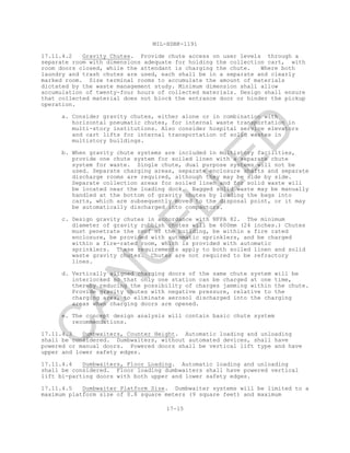 MIL-HDBK-1191
17-15
17.11.4.2 Gravity Chutes. Provide chute access on user levels through a
separate room with dimensions adequate for holding the collection cart, with
room doors closed, while the attendant is charging the chute. Where both
laundry and trash chutes are used, each shall be in a separate and clearly
marked room. Size terminal rooms to accumulate the amount of materials
dictated by the waste management study. Minimum dimension shall allow
accumulation of twenty-four hours of collected materials. Design shall ensure
that collected material does not block the entrance door or hinder the pickup
operation.
a. Consider gravity chutes, either alone or in combination with
horizontal pneumatic chutes, for internal waste transportation in
multi-story institutions. Also consider hospital service elevators
and cart lifts for internal transportation of solid wastes in
multistory buildings.
b. When gravity chute systems are included in multistory facilities,
provide one chute system for soiled linen with a separate chute
system for waste. Single chute, dual purpose systems will not be
used. Separate charging areas, separate enclosure shafts and separate
discharge rooms are required, although they may be side by side.
Separate collection areas for soiled linen and for solid waste will
be located near the loading dock. Bagged solid waste may be manually
handled at the bottom of gravity chutes by loading the bags into
carts, which are subsequently moved to the disposal point, or it may
be automatically discharged into compactors.
c. Design gravity chutes in accordance with NFPA 82. The minimum
diameter of gravity rubbish chutes will be 600mm (24 inches.) Chutes
must penetrate the roof of the building, be within a fire rated
enclosure, be provided with automatic sprinklers, and be charged
within a fire-rated room, which is provided with automatic
sprinklers. These requirements apply to both soiled linen and solid
waste gravity chutes. Chutes are not required to be refractory
lines.
d. Vertically aligned charging doors of the same chute system will be
interlocked so that only one station can be charged at one time,
thereby reducing the possibility of charges jamming within the chute.
Provide gravity chutes with negative pressure, relative to the
charging area, to eliminate aerosol discharged into the charging
areas when charging doors are opened.
e. The concept design analysis will contain basic chute system
recommendations.
17.11.4.3 Dumbwaiters, Counter Height. Automatic loading and unloading
shall be considered. Dumbwaiters, without automated devices, shall have
powered or manual doors. Powered doors shall be vertical lift type and have
upper and lower safety edges.
17.11.4.4 Dumbwaiters, Floor Loading. Automatic loading and unloading
shall be considered. Floor loading dumbwaiters shall have powered vertical
lift bi-parting doors with both upper and lower safety edges.
17.11.4.5 Dumbwaiter Platform Size. Dumbwaiter systems will be limited to a
maximum platform size of 0.8 square meters (9 square feet) and maximum
C
AN
C
ELLED
 