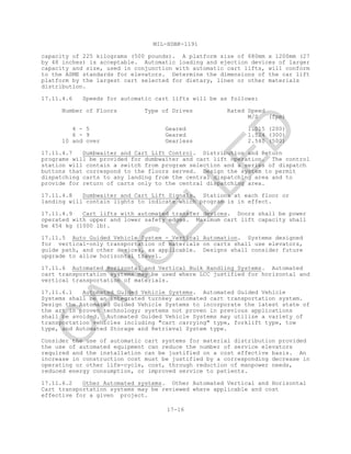 MIL-HDBK-1191
17-16
capacity of 225 kilograms (500 pounds). A platform size of 680mm x 1200mm (27
by 48 inches) is acceptable. Automatic loading and ejection devices of larger
capacity and size, used in conjunction with automatic cart lifts, will conform
to the ASME standards for elevators. Determine the dimensions of the car lift
platform by the largest cart selected for dietary, linen or other materials
distribution.
17.11.4.6 Speeds for automatic cart lifts will be as follows:
Number of Floors Type of Drives Rated Speed
M/S (fpm)
4 - 5 Geared 1.015 (200)
6 - 9 Geared 1.524 (300)
10 and over Gearless 2.540 (500)
17.11.4.7 Dumbwaiter and Cart Lift Control. Distribution and Return
programs will be provided for dumbwaiter and cart lift operation. The control
station will contain a switch from program selection and a series of dispatch
buttons that correspond to the floors served. Design the system to permit
dispatching carts to any landing from the central dispatching area and to
provide for return of carts only to the central dispatching area.
17.11.4.8 Dumbwaiter and Cart Lift Signals. Stations at each floor or
landing will contain lights to indicate which program is in effect.
17.11.4.9 Cart lifts with automated transfer devices. Doors shall be power
operated with upper and lower safety edges. Maximum cart lift capacity shall
be 454 kg (1000 lb).
17.11.5 Auto Guided Vehicle System - Vertical Automation. Systems designed
for vertical-only transportation of materials on carts shall use elevators,
guide path, and other devices, as applicable. Designs shall consider future
upgrade to allow horizontal travel.
17.11.6 Automated Horizontal and Vertical Bulk Handling Systems. Automated
cart transportation systems may be used where LCC justified for horizontal and
vertical transportation of materials.
17.11.6.1 Automated Guided Vehicle Systems. Automated Guided Vehicle
Systems shall be an integrated turnkey automated cart transportation system.
Design the Automated Guided Vehicle Systems to incorporate the latest state of
the art in proven technology; systems not proven in previous applications
shall be avoided. Automated Guided Vehicle Systems may utilize a variety of
transportation vehicles including "cart carrying" type, forklift type, tow
type, and Automated Storage and Retrieval System type.
Consider the use of automatic cart systems for material distribution provided
the use of automated equipment can reduce the number of service elevators
required and the installation can be justified on a cost effective basis. An
increase in construction cost must be justified by a corresponding decrease in
operating or other life-cycle, cost, through reduction of manpower needs,
reduced energy consumption, or improved service to patients.
17.11.6.2 Other Automated systems. Other Automated Vertical and Horizontal
Cart transportation systems may be reviewed where applicable and cost
effective for a given project.
C
AN
C
ELLED
 